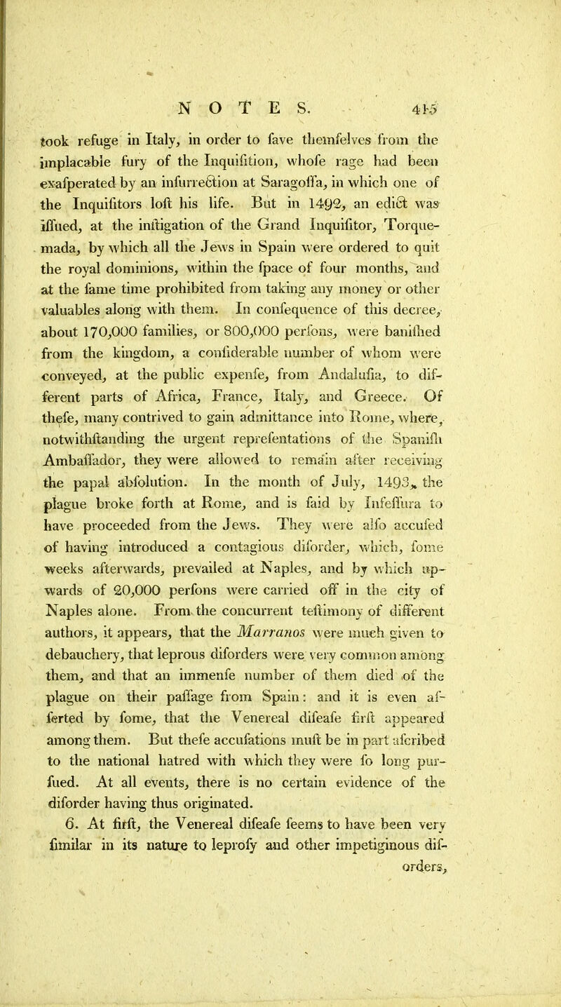 îook refuge in Italy, in order to fave themfelves iVom the implacable fury of the Inquifitioii, whofe rage had been exafperated by an infurretlion at Saragoifa, in which one of the Inquifitors loft his life. But in 1492, an edict was iffued, at the inlligation of the Grand Inquifitor, Torque- mada, by which all the Jews in Spain were ordered to quit the royal dominions, within the fpace of four months, and at the fame time prohibited from taking any money or other valuables along with them. In confequence of this decree, about 170,000 families, or 800,000 perfons, were baniihed from the kingdom, a confiderable number of whom were conveyed, at the public expenfe, from Andaiufia, to dif- ferent parts of Africa, France, Italy, and Greece. Of thefe, many contrived to gain admittance into Rome, where, notv\'ithftanding the urgent reprefentations of the Spanifli AmbafTador, they were allowed to rema'in after receiving the papal abfolution. In the month of July, 1493„ the plague broke forth at Rome, and is faid by Infeffura to have proceeded from the Jews. They were alfo accufed of having introduced a contagious diforder, which, fome weeks afterwards, prevailed at Naples, and by which up- wards of 20,000 perfons were carried off in the city of Naples alone. From the concurrent teftlmony of different authors, it appears, that the Marrams were much given to debauchery, that leprous diforders were very connnon among them, and that an immenfe number of them died «f the plague on their paffage from Spain : and it is even af- ferted by fome, that the Venereal difeafe fnft appeared among them. But thefe accufations rnuft be in part ufcribed to the national hatred with which they were fo long pur- fued. At all events, there is no certain evidence of the diforder having thus originated. 6. At firft, the Venereal difeafe feems to have been very fimilar in its nature to ieprofy and other impetiginous dif- orders.