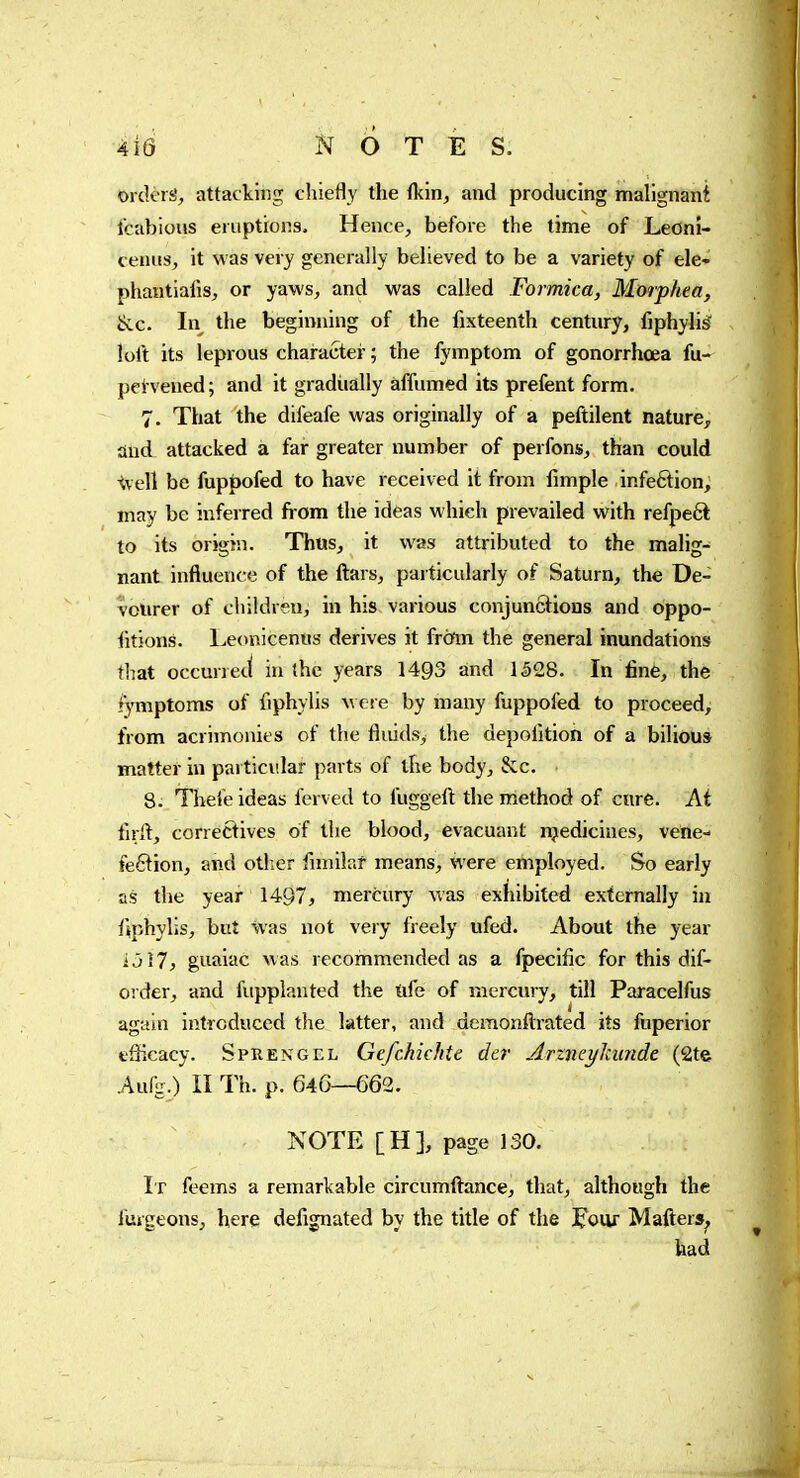 Orders^ attacking cliiefly the {km, and producing mallgnani Icabious eruptions. Hence, before the time of Leoni- cenus, it was very generally believed to be a variety of ele- phautialis, or yaws, and was called Formica, Morphea, ^c. In the beginning of the fixteenth century, fiphylis loft its leprous character ; the fymptom of gonorrhœa fu- pei vened; and it gradually affumed its prefent form. 7. That the difeafe was originally of a peftilent nature, and attacked à far greater number of perfons, than could ^vell be fuppofed to have received it from fmiple infeftion, may be inferred from the ideas which prevailed with refpe6l to its origin. Thus, it was attributed to the malig- nant influence of the liars, particularly of Saturn, the De- vourer of children, in his various conjunctions and oppo- iitions. Leonicenns derives it from the general inundations that occurred in (he years 1493 and I §28. In finè, the fymptoms of fiphylis w ere by many fuppofed to proceed, from acrimonies of the fluids, the depofltion of a biliou» matter in particular parts of the body, Scc. 8. Thefe ideas ferved to fuggefl: the method of cure. At tirft, correftives of the blood, évacuant njedicines, vene- feftion, and other flmilaf means, were employed. So early as the year 1497, mercury was exhibited externally in fiphylis, but was not very freely ufed. About the year ijî7, guaiac was recommended as a fpecific for this dif- order, and fiipplanted the iife of mercury, till Paracelfus again introduced the latter, and demonflirated its fuperior eSieacy. Sprengel Gefchichte der Arzneykunde (2te Aufg.) II Th. p. 646—662. NOTE [H], page 130. It feems a remarkable circumftance, that, although the furgeons, here defignated by the title of the J'oiir Matters, had