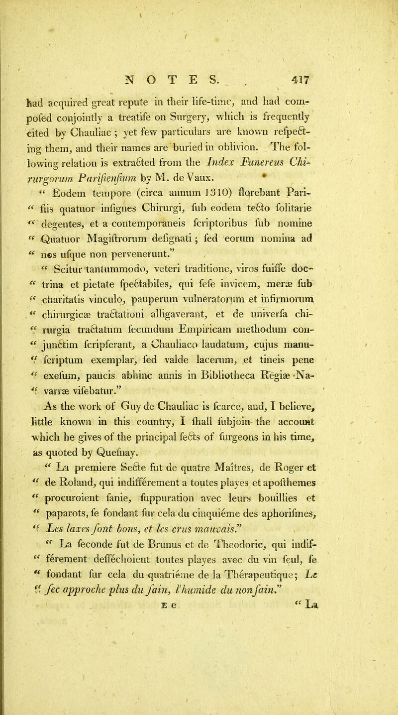 ( NOTES.. 417 had acquired great repute in their life-time, and had com- pofed conjointly a treatife on Surgery, which is frequently cited by Chauliac ; yet few particulars are known refpeêt- ing them, and their names are buried in oblivion. The fol- lowing relation is extracted from the Index Funereiis Chi- rurgoruin Parifienfiitm by M. de Vaux. •  Eodem tempore (circa annum J 310) flqrebant Pari- fiis quatuor inlignes Chirurgi, fub eodem tefto folitarie degentes, et a contemporaneis fcriptoribus fub nomine  Quatuor Magiftrorum defignati ; fed eorum nomina ad  nes ufque non pervenerunt.  Scitur tantumniodo, veteri traditione, viros fuiffe doc-  trina et pietate fpefitabiles, qui fefe invicem, merœ fub ^' charitatis vinculo, pauperum vulnératoriim et infirmorum  chirurgicae tra6tationi alligaverant, et de univerfa chi-  rurgia traâatum fecundum Empiricam methodum con-  junftim fcripferant, a Chauliaco laudatum, cujus manu-  fcriptum exemplar, fed valde lacerum, et tineis pene exefum, paucis abhinc annis in Bibliotheca Regiae Na- varrae vifebatur. As the work of Guy de Chauliac is fcarce, and, I believe, little known in this country, I ftiall fubjoin the accouHt which he gives of the principal fefts of furgeons in his time, as quoted by Quefnay.  La premiere Sefte fut de quatre Maîtres, de Roger et de Roland, qui indiftérement a toutes playes et apofihemes procuroient fanie, fuppuration avec leurs bouillies et  paparots, fe fondant fur cela du cinquième des aphorifmes. Les laxes font bons, et les crus mauvais  La féconde fut de Brunus et de Theodoric, qui indif- ^' férement defféchoient toutes playes avec du vin feul, fe fondant fur cela du quatrième de la Thérapeutique ; Le ff fee approche plus dn fain, I humide du non fain E e La