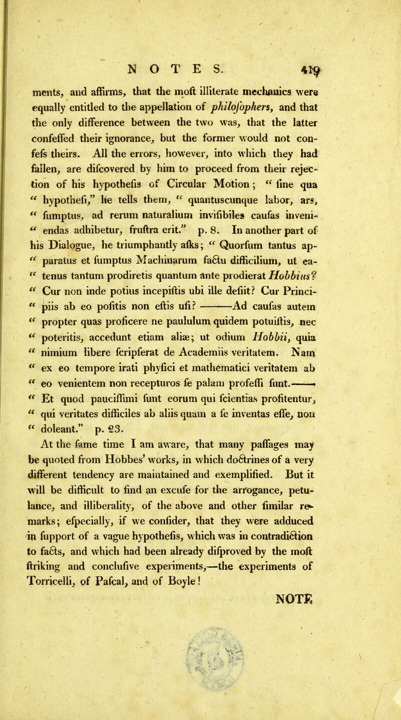 NOTES. 41^ ments, and affirms, that the moft illiterate mechauics were equally entitled to the appellation of philofophers, and that the only difference between the two was, that the latter confeffed their ignorance, but the former \A ould not con- fefs theirs. All the errors, however, into which they had fallen, are difcovered by him to proceed from their rejec- tion of his hypothefis of Circular Motion ;  fine qua  hypothefi, he tells them,  quantuscunque labor, ars,  fumptus, ad rerum naturalium invifibile» caufas inveni- ^ endas adhibetur, fruftra erit. p. 8. In another part of his Dialogue, he triumphantly afks ;  Quorfum tantus ap-  paratus et fumptus Machinarum faftu difficilium, ut ea-  tenus tantum prodiretis quantum Ante prodierat Hobbius?  Cur non inde potius incepiftis ubi ille defiit? Cur Princi-  piis ab eo pofitis non eftis ufi? Ad caufas autem propter quas prolicere ne paululum quidem potuiftis, aec poteritis, accedunt etiam aliai; ut odium Hobbii, quia nimium libère fcripferat de Academiis veritatem. Nam  ex eo tempore irati phyfici et mathematici veritatem ab  eo venientem non recepturos fe palanj profefli funt. ■ « Et quod pauciffimi funt eorum qui fcientias profitentur,  qui veritates difficiles ab aliis quam a fe inventas effe^ uoa  doleant. p. 23. At the fame time I am aware, that many paffages may be quoted from Hobbes' works, in which dofilrines of a very different tendency are maintained and exemplified. But it will be difficult to find an excufe for the arrogance, petu- lance, and illiberality, of the above and other fimilar re>- marks; efpecially, if we confider, that they were adduced fupport of a vague hypothefis, which was in contradiftion to fafts, and which had been already difproved by the moft ftriking and conclufive experiments,—the experiments of Torricelli, of Pafcal, and of Boyle ! NOTE