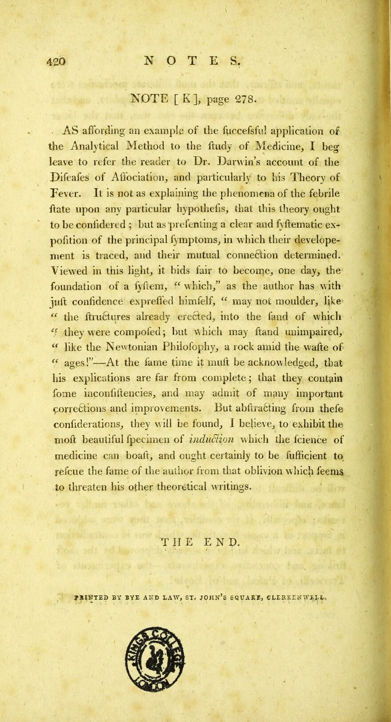 KOTE [ K I page 278. AS affording an example of the fiiccefsful application of the Analytical Method to the ftudy of Medicine, I beg leave to refer the reader to Dr. Darwin's account of the Difeafes of Affociation, and particularly to his Theory of Fever. It is not as explaining the phenomena of the febrile ftate upon any particular hypothefis, that this theory ought to be conlidered ; but as prefenting a clear and fyftematic ex- pofition of the principal fymptomsj in which their develope- nient is traced, and their mutual connection determined. Viewed in this light, it bids fair to become, one day, the foundation of a iyftem,  which, as the author has with juft confidence expreffed himfelf,  may not moulder, like  the ftiu£tures already erected, into the fand of which they were compofed ; but which may ftand unimpaired,  like the Newtonian Phiiofophy, a rock amid the wafte of  ages !—At the fame time it muft be acknowledged, that his explications are far from complete ; that they contain fome inconlillencies, and may admit of many important çorre6tions and improvements. But abftraôting from thefe confiderations, they will be found, I bejieve, to exhibit the moft beautiful fpecimen of iiiduciion which the fcience of medicine can boaft, and ought cej tainly to be fufilicient to refcue the fame of the author from that oblivion whic^i feems lo threaten his other theoretical writings. THE E N p. y?lIJITEp BY BYE AKD LAW, ST. JOHN's SQUAKE, CLEHKES\V£1,I„