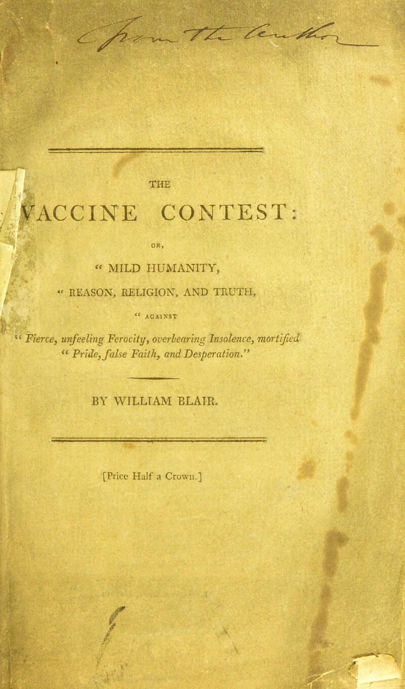 THE VACCINE CONTEST: OR, « MILD HUMANITY, * REASON, RELIGION AND TRUTH,  AGAINST Fierce, unfeeling Ferocity, overbearing Insolence, mortified  Pride, false Faith, and Desperation. BY WILLIAM BLAIR. [Price Half a Crown.]