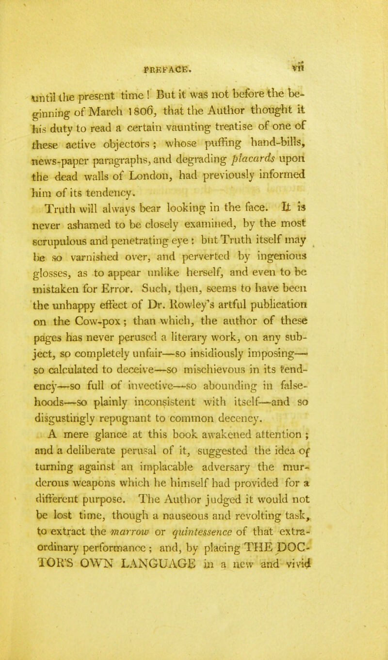 until the present time ! But it was not before the be- ginning of March 1806, that tlie Author thought it his duty to read a certain vaunting treatise of one of these active objectors; whose puffing hand-bills, news-paper paragraphs, and degrading placards upon the dead walls of London, had previously informed him of its tendency. Truth will always bear looking in the face. It is never ashamed to be closely examined, by the most scrupulous and penetrating eye : but Truth itself may \y& so varnished over, and perverted by ingenious glosses, as to appear unlike herself, and even to be mistaken for Error. Such, then, seems to have been the unhappy effect of Dr. Rowley's artful publication on the Cow-pox; than which, the author of these pages has never perused a literary work, on any sub- ject, so completely unfair—so insidiously imposing— so calculated to deceive—so mischievous in its tend- ency—so full of invective—so abounding in false- hoods—so plainly inconsistent with itself—and so disgustingly repugnant to common decency. A mere glance at this book awakened attention ; and a deliberate perusal of it, suggested the idea of turning against an implacable adversary the mur- derous weapons which he himself had provided for a different purpose. The Author judged it would not be lost time, though a nauseous and revolting task, to extract the marrow or quintessence of that extra- ordinary performance ; and, by placing THE DOC- TOR'S OWN LANGUAGE in a new and vivid