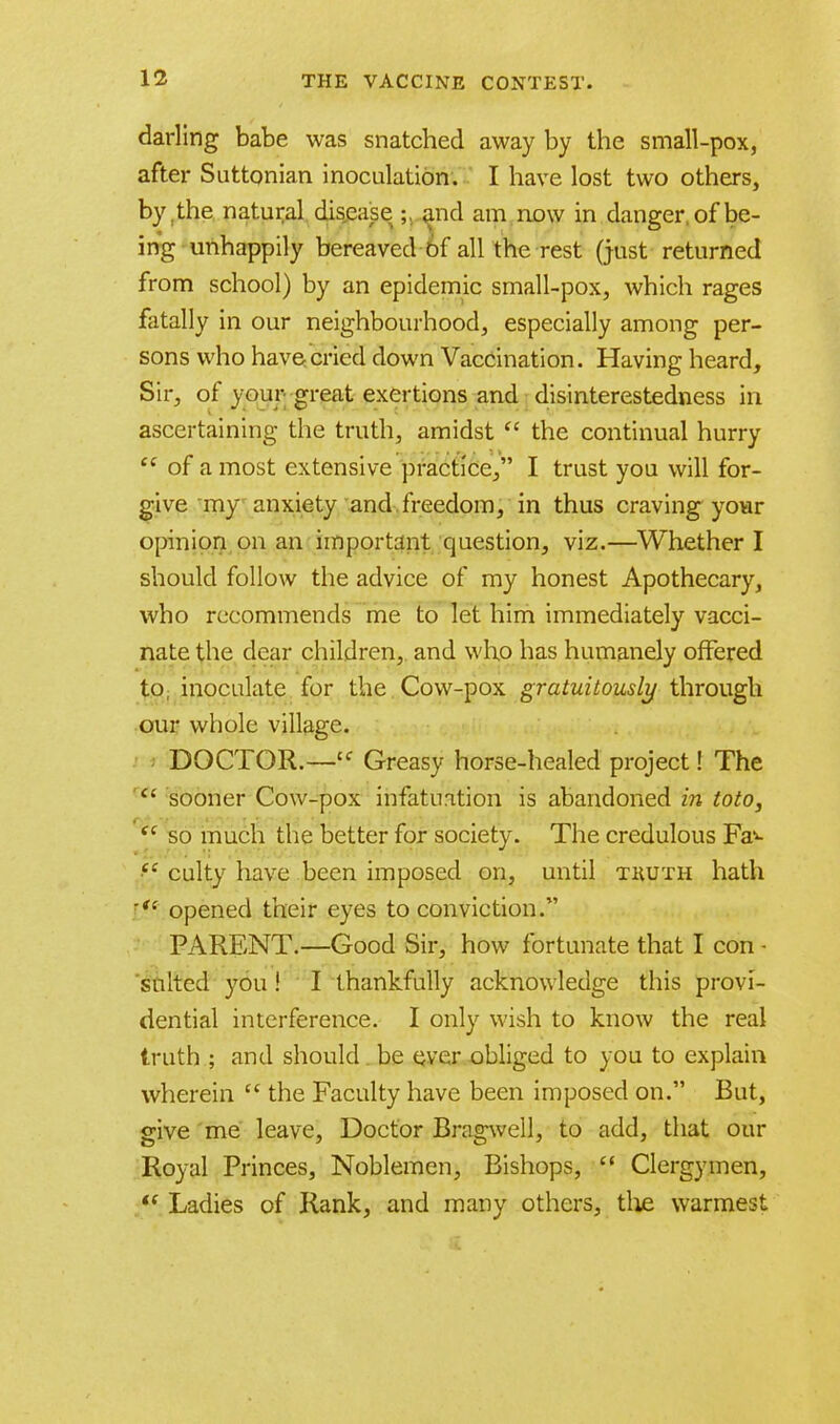 darling babe was snatched away by the small-pox, after Suttonian inoculation. I have lost two others, by, the natural disease ; and am now in danger, of be- ing unhappily bereaved 6f all the rest (just returned from school) by an epidemic small-pox, which rages fatally in our neighbourhood, especially among per- sons who have cried down Vaccination. Having heard, Sir, of your great exertions and disinterestedness in ascertaining the truth, amidst  the continual hurry  of a most extensive practice, I trust you will for- give my anxiety and freedom, in thus craving your opinion on an important question, viz.—Whether I should follow the advice of my honest Apothecary, who recommends me to let him immediately vacci- nate the dear children, and who has humanely offered to, inoculate for the Cow-pox gratuitously through our whole village. DOCTOR.—£f Greasy horse-healed project! The c' sooner Cow-pox infatuation is abandoned in toto, Si so much the better for society. The credulous Fa^- ef culty have been imposed on, until thuth hath  opened their eyes to conviction. PARENT.—Good Sir, how fortunate that I con • suited you ! I thankfully acknowledge this provi- dential interference. I only wish to know the real truth ; and should. be ever obliged to you to explain wherein  the Faculty have been imposed on. But, give me leave, Doctor Bragwell, to add, that our Royal Princes, Noblemen, Bishops,  Clergymen,  Ladies of Rank, and many others, the warmest