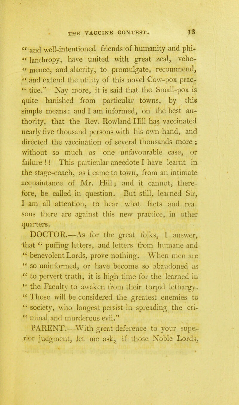  and well-intentioned friends of humanity and phi-  lanthropy, have united with great zeal, vehc-  mence, and alacrity, to promulgate, recommend,  and extend the utility of this novel Cow-pox prac- w tice. Nay more, it is said that the Small-pox is quite banished from particular towns, by this simple means: and I am informed, on the best au- thority, that the Rev. Rowland Hill has vaccinated nearly five thousand persons with his own hand, and directed the vaccination of several thousands more ; without so much as one unfavourable case, or failure ! ! This particular anecdote I have learnt in the stage-coach, as I came to town, from an intimate acquaintance of Mr. Hill; aud it cannot, there- fore, be called in question. But still, learned Sir, I am all attention, to hear what facts and rea- sons there are against this new practice, in other quarters. DOCTOR.—As for the great folks, I answer, that ££ puffing letters, and letters from humane and  benevolent Lords, prove nothing. When men arc  so uninformed, or have become so abandoned as '* to pervert truth, it is high time for the learned hi  the Faculty to awaken from their torpid lethargy.  Those will be considered the greatest enemies to  society, who longest persist in spreading the cri-  minal and murderous evil. PARENT.—With great deference to your supe- rior judgment, let me ask^ if those Noble Lords,