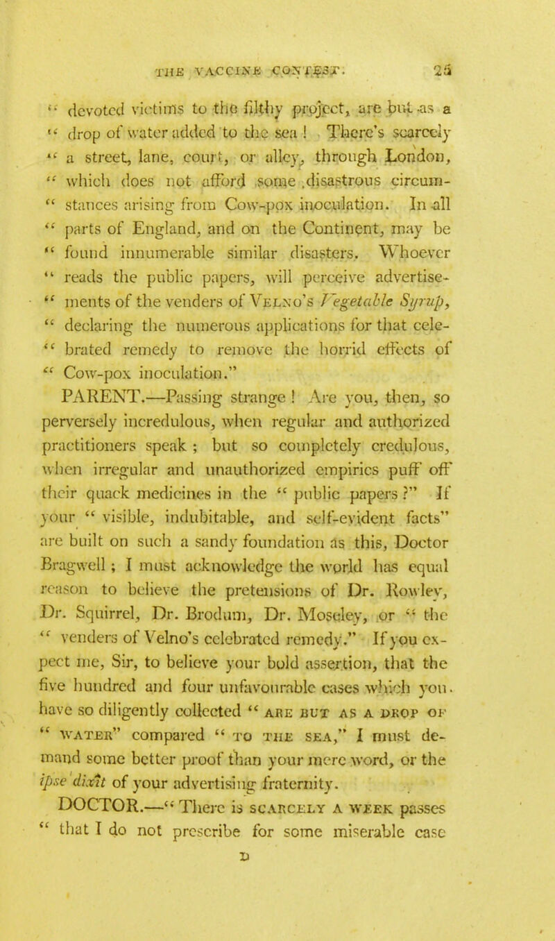 w devoted victims to the filthy project, are but-as a *? drop of water added to the sea ! There's scarcely 4£ a street, lane, court, or alley., through London,  which does not afford some .disastrous circum-  stances arising from Cow-pox inoculation. In all  parts of England, and on the Continent, may be  found innumerable similar disasters. Whoever  reads the public papers, will perceive advertise-  ments of the venders of Velno's J'egetablc Syrup,  declaring the numerous applications for that cele-  brated remedy to remove the horrid effects of  Cow-pox inoculation. PARENT.—Passing strange ! Are you, then, so perversely incredulous, when regular and authorized practitioners speak ; but so completely credulous, when irregular and unauthorized empirics pufF off their quack medicines in the  public papers ? If your  visible, indubitable, and self-evident facts are built on such a sandy foundation as this, Doctor Bragwell; I must acknowledge the world has equal reason to believe the pretensions of Dr. Rowley, Dr. Squirrel, Dr. Brodum, Dr. Moselev, or  the iC venders of Velno's celebrated remedy. If you ex- pect me, Sir, to believe your bold assertion, that the five hundred and four unfavourable cases which yon. have so diligently collected  are but as a drop of  water compared  to the sea, I must de- mand some better proof than your mere word, or the ipse dixit of your advertising fraternity. DOCTOR.— There is scarcely a week passes .* that I do not prescribe for some miserable case x>