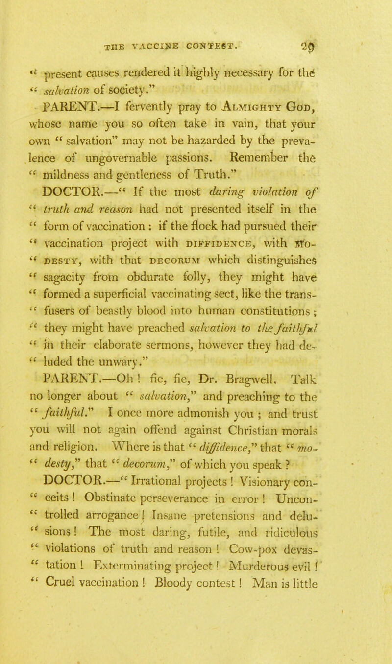 '* present causes rendered it highly necessary for thcS  salvation of society. PARENT.—I fervently pray to Almighty God, whose name you so often take in vain, that your own  salvation may not be hazarded by the preva- lence of ungovernable passions. Remember the u mildness and gentleness of Truth. DOCTOR.— If the most daring violation of truth and reason had not presented itself in the  form of vaccination : if the flock had pursued their '* vaccination project with diffidence, with srb-  desty, with that decorum which distinguishes if sagacity from obdurate folly, they might have <( formed a superficial vaccinating sect, like the trans- •c fusers of beastly blood into human constitutions; *' they might have preached salvation to thefaitliful  in their elaborate sermons, however they had ae- ,c hided the unwary. PARENT.—Oh ! fie, fie, Dr. Bragwell. Talk no longer about  salvation and preaching to the  faithful. I once more admonish you ; and trust you will not again offend against Christian morals and religion. Where is that  diffidence that  mo-  desty that C! decorum of which you speak ? DOCTOR.— Irrational projects ! Visionary con-  ceits ! Obstinate perseverance in error ! Uncon-  trolled arrogance | Insane pretensions and dclu-  sions! The most daring, futile, and ridiculous  violations of truth and reason ! Cow-pox devas- ** tation L Exterminating project ! Murderous evil !  Cruel vaccination ! Bloody contest! Man is little