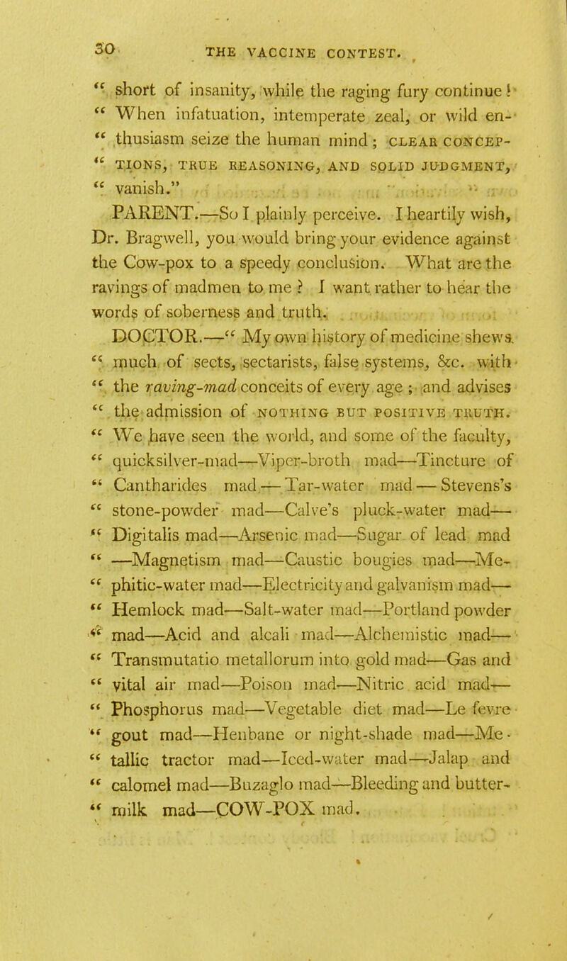 *\ short of insanity, while the raging fury continue!  When infatuation, intemperate zeal, or wild en-  thusiasm seize the human mind ; clear concep-  tions, true reasoning, and solid judgment,  vanish. •• PARENT.—So I plainly perceive. I heartily wish, Dr. Bragwell, you would bring your evidence against the Cow-pox to a speedy conclusion. What are the ravings of madmen to me ? J want rather to hear the words of soberness and truth. DOCTOR.— My own history of medicine shews. <{ much of sects, sectarists, false systems, &c. with  the raving-mad conceits of every age ; and advises  the admission of nothing but positive truth. (i We ,have seen the world, and some of the faculty,  quicksilver-mad—Viper-broth mad—Tincture of  Cantharides mad — Tar-water mad — Stevens's  stone-powder mad—Calve's pluck-water mad— *i Digitalis mad—Arsenic mad—Sugar, of lead mad —Magnetism mad—Caustic bougies mad—Me-  phitic-water mad—Electricity and galvanism mad—  Hemlock mad—Salt-water mad—Portland powder *s mad—Acid and alcali mad—Alchemistic mad—  Transmutatio metallorum into gold mud-—Gas and  vital air mad—Poison mad—Nitric acid mad-—  Phosphorus mad—Vegetable diet mad—Le fevre- ** gout mad—Henbane or night-shade mad—Me-  tallic tractor mad—Iced-water mad—Jalap and  calomel mad—Buzaglo mad—Bleeding and butter-  milk, mad—COW-POX mad.