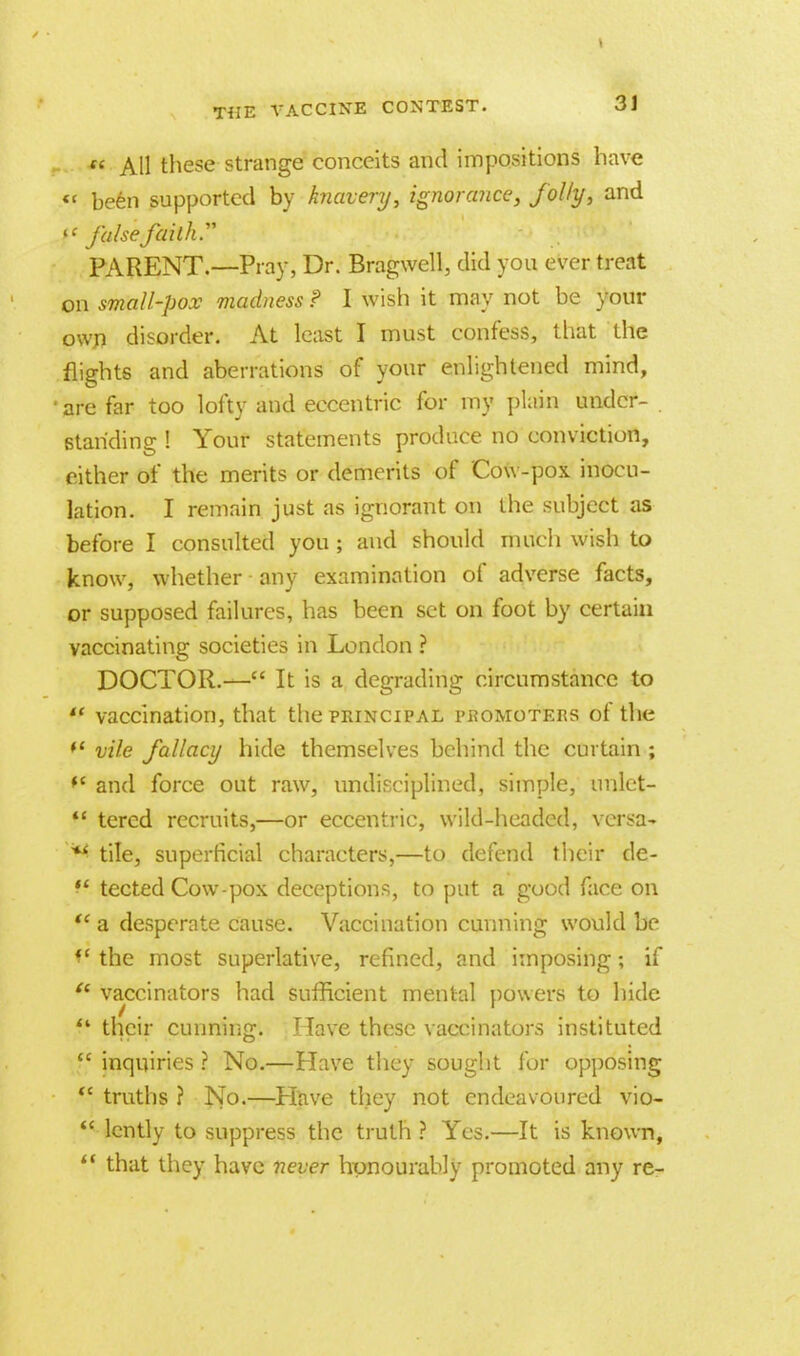  All these strange conceits and impositions have <c keen supported by knavery, ignorance, jolly, and ft false faith.' PARENT.—Pray, Dr. Bragwell, did you ever treat on small-pox madness ? I wish it may not be your own disorder. At least I must confess, that the flights and aberrations of your enlightened mind, 'are far too lofty and eccentric for my plain under- . 6tariding ! Your statements produce no conviction, either of the merits or demerits of Cow-pox inocu- lation. I remain just as ignorant on the subject as before I consulted you ; and should much wish to know, whether any examination of adverse facts, or supposed failures, has been set on foot by certain vaccinating societies in London ? DOCTOR.— It is a degrading circumstance to  vaccination, that the principal promoters of the f vile fallacy hide themselves behind the curtain ; *' and force out raw, undisciplined, simple, unlet-  tcrcd recruits,—or eccentric, wild-headed, versa- *' tile, superficial characters,—to defend their de- ,l tected Cow-pox deceptions, to put a good face on ft- a desperate cause. Vaccination cunning would be V the most superlative, refined, and imposing; if  vaccinators had sufficient mental powers to hide f* their cunning. Have these vaccinators instituted  inquiries ? No.—Have they sought for opposing  truths ? No.—Have they not endeavoured vio-  lently to suppress the truth ? Yes.—It is known,  that they have never honourably promoted any re-