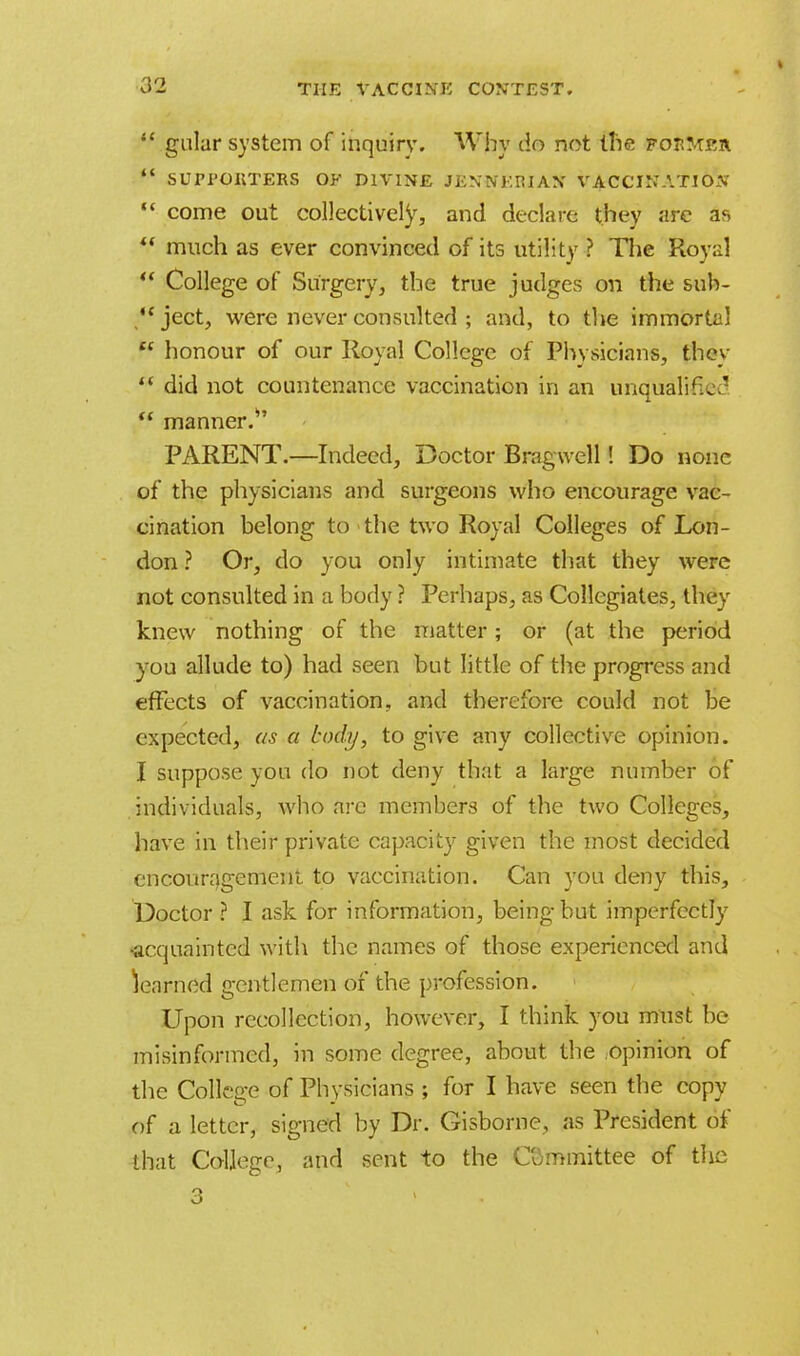 »  galar system of inquiry. Why do not the fouMrh  SUPI'OUTERS OF DIVINE JENNERIAN VACCINATION  come out collectively, and declare they are as  much as ever convinced of its utility ? The Royal  College of Surgery, the true judges on the suh- ject, were never consulted ; and, to the immortal  honour of our Royal College of Physicians, they  did not countenance vaccination in an unqualified  manner.*' PARENT.—Indeed, Doctor Bragwell! Do none of the physicians and surgeons who encourage vac- cination belong to the two Royal Colleges of Lon- don ? Or, do you only intimate that they were not consulted in a body ? Perhaps, as Collegiates, they knew nothing of the matter ; or (at the period y7ou allude to) had seen but little of the progress and effects of vaccination, and therefore could not be expected, as a body, to give any collective opinion. I suppose you do not deny that a large number of individuals, who are members of the two Colleges, have in their private capacity given the most decided encouragement to vaccination. Can you deny this, Doctor ? I ask for information, being but imperfectly •acquainted with the names of those experienced and learned gentlemen of the profession. Upon recollection, however, I think you must be misinformed, in some degree, about the opinion of the College of Physicians ; for I have seen the copy of a letter, signed by Dr. Gisborne, as President of that College, and sent to the Committee of the 3