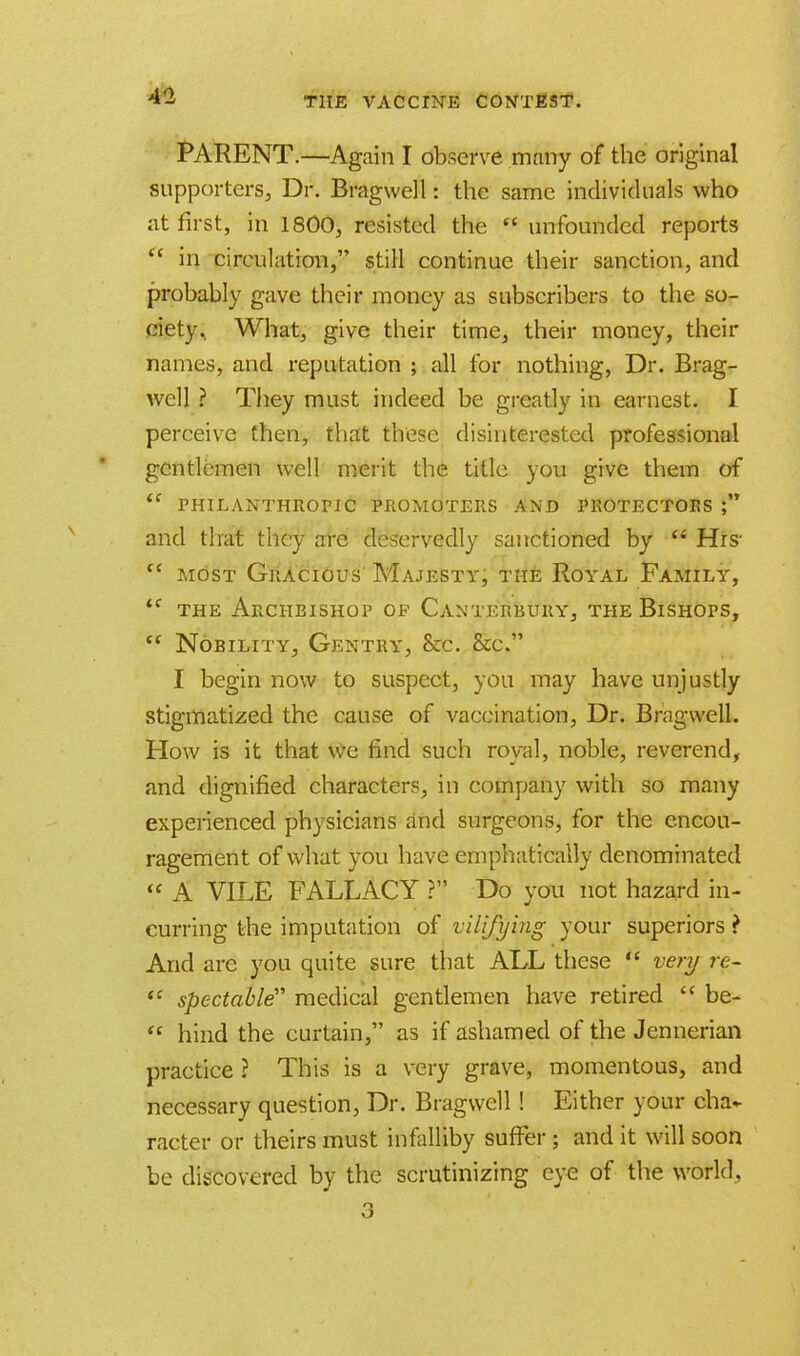 PARENT.—Again I observe many of the original supporters, Dr. Bragwell: the same individuals who at first, in 1800, resisted the  unfounded reports  in circulation, still continue their sanction, and probably gave their money as subscribers to the so- ciety. What, give their time, their money, their names, and reputation ; all for nothing, Dr. Brag- well ? They must indeed be greatly in earnest. I perceive then, that these disinterested professional gentlemen well merit the title you give them of  PHILANTHROPIC PROMOTERS AND PROTECTORS  and that they are deservedly sanctioned by  fit's  most Gracious Majesty, the Royal Family, *f the Archbishop of Canterbury, the Bishops,  Nobility, Gentry, &c. &c. I begin now to suspect, you may have unjustly stigmatized the cause of vaccination, Dr. Bragwell. How is it that we find such royal, noble, reverend, and dignified characters, in company with so many experienced physicians and surgeons, for the encou- ragement of what you have emphatically denominated « A VILE FALLACY ? Do you not hazard in- curring the imputation of vilifying your superiors ? And are you quite sure that ALL these  very re-  spectable medical gentlemen have retired  be-  hind the curtain, as if ashamed of the Jennerian practice ? This is a very grave, momentous, and necessary question, Dr. Bragwell! Either your cha- racter or theirs must infalliby suffer ; and it will soon be discovered by the scrutinizing eye of the world, 3