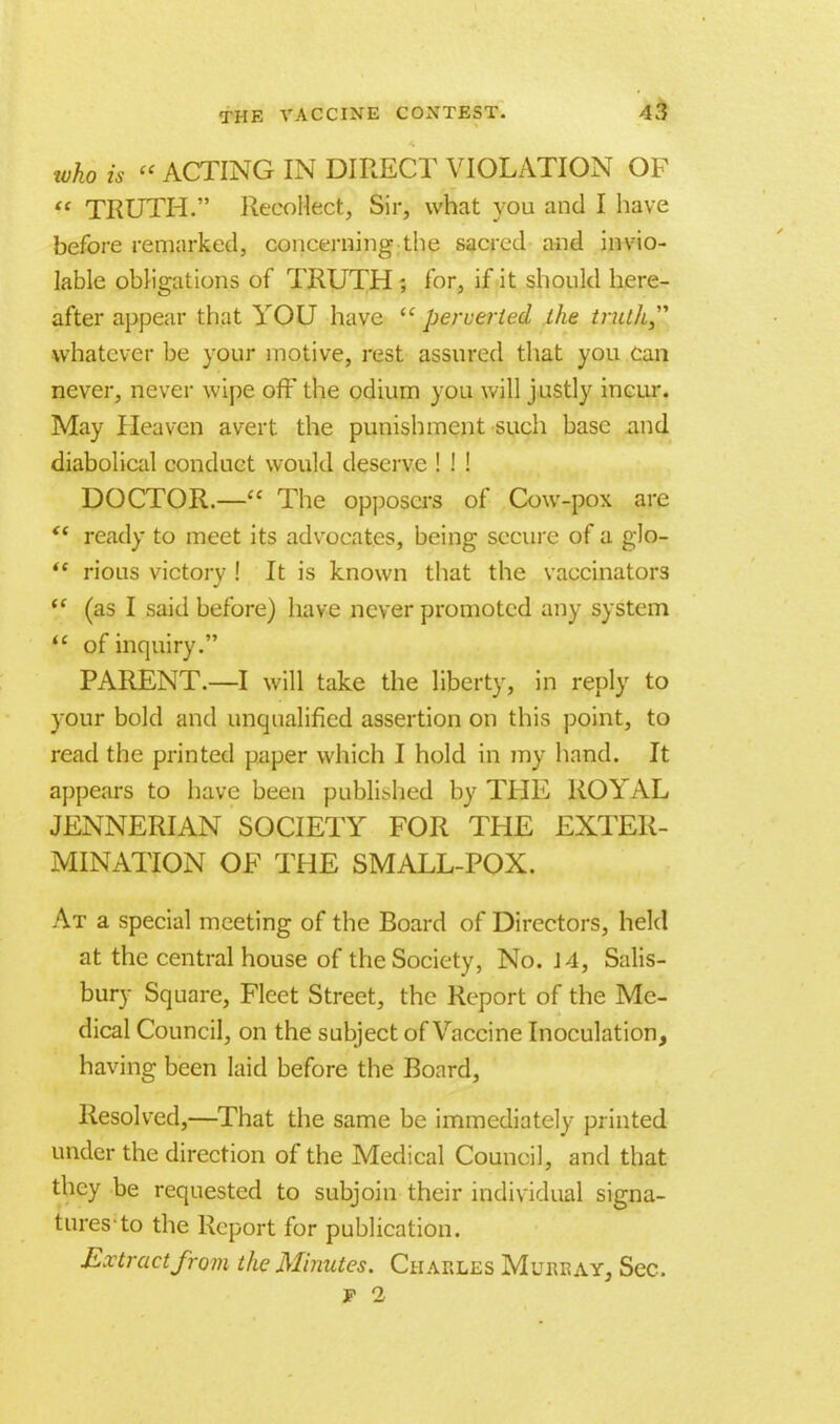who is « ACTING IN DIRECT VIOLATION OF  TRUTH. Recollect, Sir, what you and I have before remarked, concerning the sacred and invio- lable obligations of TRUTH; for, if it should here- after appear that YOU have  perverted the trullt whatever be your motive, rest assured that you can never, never wipe off the odium you will justly incur. May Heaven avert the punishment such base and diabolical conduct would deserve ! ! ! DOCTOR.— The opposers of Cow-pox are  ready to meet its advocates, being secure of a glo- *c rious victorv ! It is known that the vaccinators  (as I said before) have never promoted any system  of inquiry. PARENT.—I will take the liberty, in reply to your bold and unqualified assertion on this point, to read the printed paper which I hold in my hand. It appears to have been pul>li>hed by THE ROYAL JENNERIAN SOCIETY FOR THE EXTER- MINATION OF THE SMALL-POX. At a special meeting of the Board of Directors, held at the central house of the Society, No. 14, Salis- bury Square, Fleet Street, the Report of the Me- dical Council, on the subject of Vaccine Inoculation, having been laid before the Board, Resolved,—That the same be immediately printed under the direction of the Medical Council, and that they be requested to subjoin their individual signa- tures-to the Report for publication. Extract from the Minutes. Charles Murray, Sec.