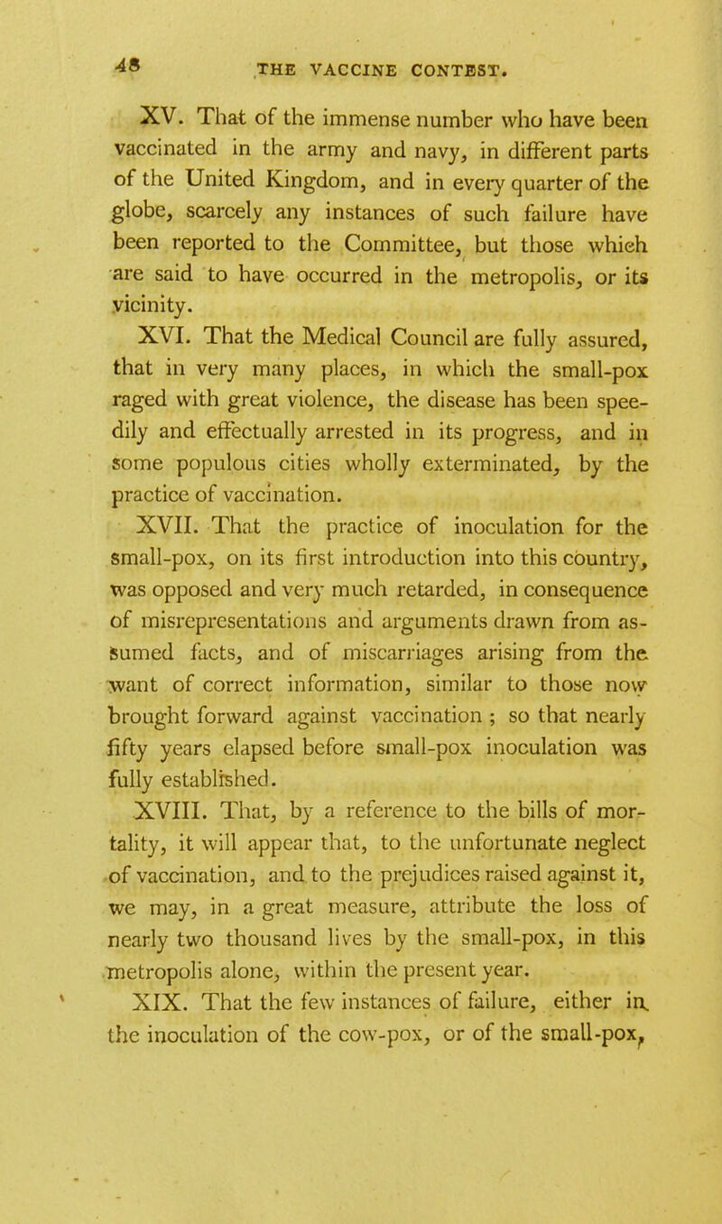 XV. That of the immense number who have been vaccinated in the army and navy, in different parts of the United Kingdom, and in every quarter of the globe, scarcely any instances of such failure have been reported to the Committee, but those which are said to have occurred in the metropolis, or its vicinity. XVI. That the Medical Council are fully assured, that in very many places, in which the small-pox raged with great violence, the disease has been spee- dily and effectually arrested in its progress, and in some populous cities wholly exterminated, by the practice of vaccination. XVII. That the practice of inoculation for the small-pox, on its first introduction into this country, was opposed and very much retarded, in consequence of misrepresentations and arguments drawn from as- sumed facts, and of miscarriages arising from the want of correct information, similar to those now brought forward against vaccination ; so that nearly fifty years elapsed before small-pox inoculation was fully established. XVIII. That, by a reference to the bills of mor- tality, it will appear that, to the unfortunate neglect of vaccination, and to the prejudices raised against it, we may, in a great measure, attribute the loss of nearly two thousand lives by the small-pox, in this metropolis alone, within the present year. XIX. That the few instances of failure, either in. the inoculation of the cow-pox, or of the small-pox.