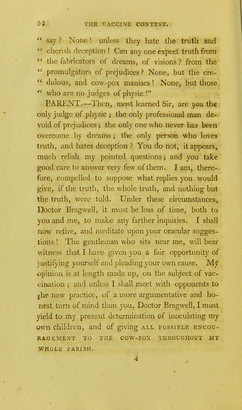  say ? None! unless they hate the truth and <f cherish deception ! Can any one expect truth from e< the fabricators of dreams, of visions ? from the  promulgators of prejudices ? None, but the cre-  dulous, and cow-pox maniacs ! None, but those  who are no judges of physic 1 PARENT.—Then, most learned Sir, are you the only judge of physic ; the only professional man de- void of prejudices ; the only one who never has been overcome by dreams ; the only person who loves truth, and hates deception ? You do not, it appears, much relish my pointed questions; and you take good care to answer very few of them. I am, there- fore, compelled to suppose what replies you would give, if the truth, the whole truth, and nothing but the truth, were told. Under these circumstances, Doctor Bragwell, it must be loss of time, both to you and me, to make any farther inquiries. I shall now retire, and meditate upon your oracular sugges- tions ! The gentleman who sits near me, will bear witness that I have given you a fair opportunity of justifying yourself and pleading your own cause. My opinion is at length made up, on the subject of vac- cination ; and unless I shall meet with opponents to the new practice, of a more argumentative and ho- nest turn of mind than you, Doctor Bragwell, I must yield to my present determination of inoculating my own children, and of giving all possible encou- ragement TO THE COW-POX THROUGHOUT MY WHOLE PARISH.