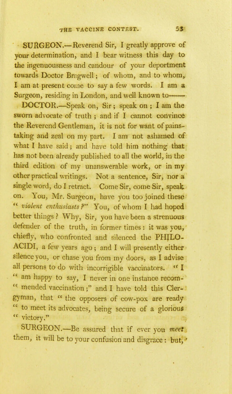 SURGEON.—Reverend Sir, I greatly approve of your determination, and I bear witness this day to the ingenuousness and candour of your deportment towards Doctor Bngwell; of whom, and to whom, I am at present come to say a few words. I am a Surgeon, residing in London, and well known to DOCTOR.—Speak on, Sir ; speak on ; I am the sworn advocate of truth ; and if I cannot convince the Reverend Gentleman, it is not for want of pains- taking and zeal on my part. I am not ashamed of what I have said; and have told him nothing that has not been already published to all the world, in the third edition of my unanswerable work, or in my other practical writings. Not a sentence, Sir, nor a single word, do I retract. Come Sir, come Sir, speak, on. You, Mr. Surgeon, have you too joined these '' violent enthusiasts P You, of whom I had hoped better things ? Why, Sir, you have been a strenuous defender of the truth, in former times : it was you, chiefly, who confronted and silenced the PHJLO- ACIDI, a few years ago; and I will presently either silence you, or chase you from my doors, as I advise all persons to do with incorrigible vaccinators.  I  am happy to say, I never in one instance recom-  mended vaccination; and I have told this Cler- gyman, that  the opposers of cow-pox are ready  to meet its advocates, being secure of a glorious  victory. SURGEON.—Be assured that if ever you meet them, it will be to your confusion and disgrace: but, '