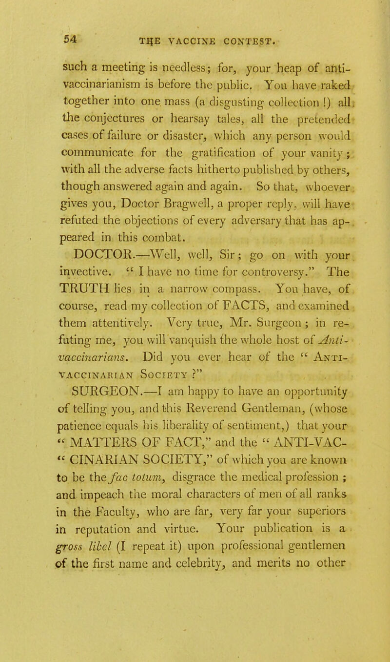 such a meeting is needless; for, your heap of anti- vaccinarianism is before the public. You have raked together into one mass (a disgusting collection !) all. the conjectures or hearsay tales, all the pretended cases of failure or disaster, which any person would communicate for the gratification of your vanity ; with all the adverse facts hitherto published by others, though answered again and again. So that, whoever gives you, Doctor Bragwell, a proper reply, will have refuted the objections of every adversary that has ap- peared in this combat. DOCTOR.—Well, well, Sir; go on with your invective.  I have no time for controversy. The TRUTH lies in a narrow compass. You have, of course, read my collection of FACTS, and examined them attentively. Very true, Mr. Surgeon ; in re- futing me, you will,'vanquish the whole host of Anti- vaccinarians. Did you ever hear of the  Anti- VACCINARIAN SOCIETY ? SURGEON.—I am happy to have an opportunity of telling you, and this Reverend Gentleman, (whose patience equals his liberality of sentiment,) that your  MATTERS OF FACT/' and the  ANTI-VAC-  CINAR1 AN SOCIETY, of which you are known to be the Jac totitm, disgrace the medical profession ; and impeach the moral characters of men of all ranks in the Faculty, who are far, very far your superiors in reputation and virtue. Your publication is a gross libel (I repeat it) upon professional gentlemen of the first name and celebrity, and merits no other