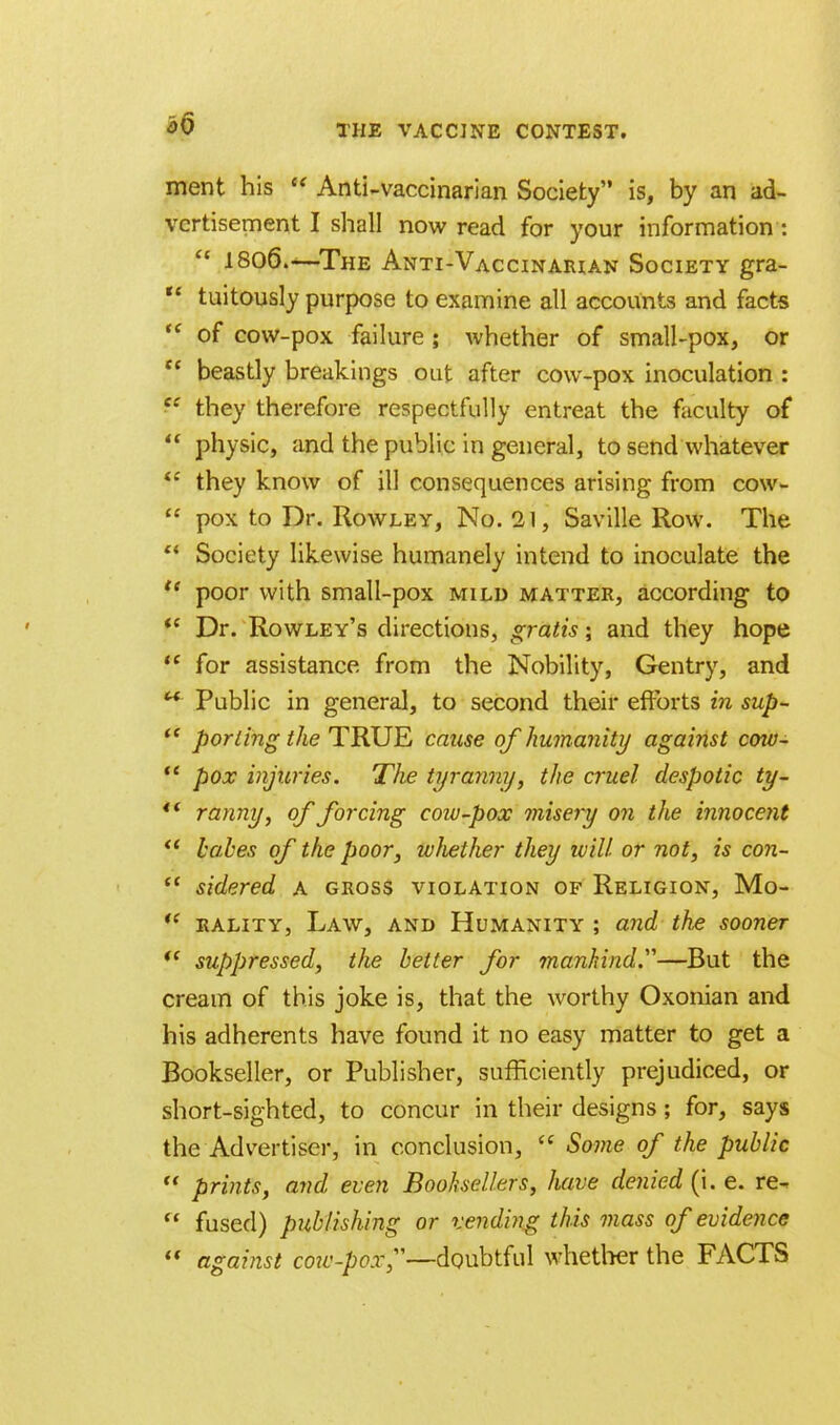 ment his  Anti-vaccinarian Society is, by an ad- vertisement I shall now read for your information :  1806.—The Anti-Vaccinarian Society gra- u tuitously purpose to examine all accounts and facts  of cow-pox failure; whether of small-pox, or  beastly breakings oat after cow-pox inoculation : C£ they therefore respectfully entreat the faculty of  physic, and the public in general, to send whatever iC they know of ill consequences arising from cow-  pox to Dr. Rowley, No. 21, Saville Row. The  Society likewise humanely intend to inoculate the  poor with small-pox mild matter, according to  Dr. Rowley's directions, gratis; and they hope  for assistance from the Nobility, Gentry, and w Public in general, to second their efforts in sup-  porting the TRUE cause of humanity against cow-  pox injuries. The tyranny, the cruel despotic ty- ** ranny, of forcing coiv-pox misery on the innocent  babes of the poor, whether they ivill or not, is con-  sidered a gross violation of Religion, Mo-  rality, Law, and Humanity ; and the sooner i( suppressed, the better for mankind.—But the cream of this joke is, that the worthy Oxonian and his adherents have found it no easy matter to get a Bookseller, or Publisher, sufficiently prejudiced, or short-sighted, to concur in their designs; for, says the Advertiser, in conclusion,  Some of the public  prints, and even Booksellers, have denied (i. e. re-  fused) publishing or vending this mass of evidence  against cow-pox—doubtful whether the FACTS