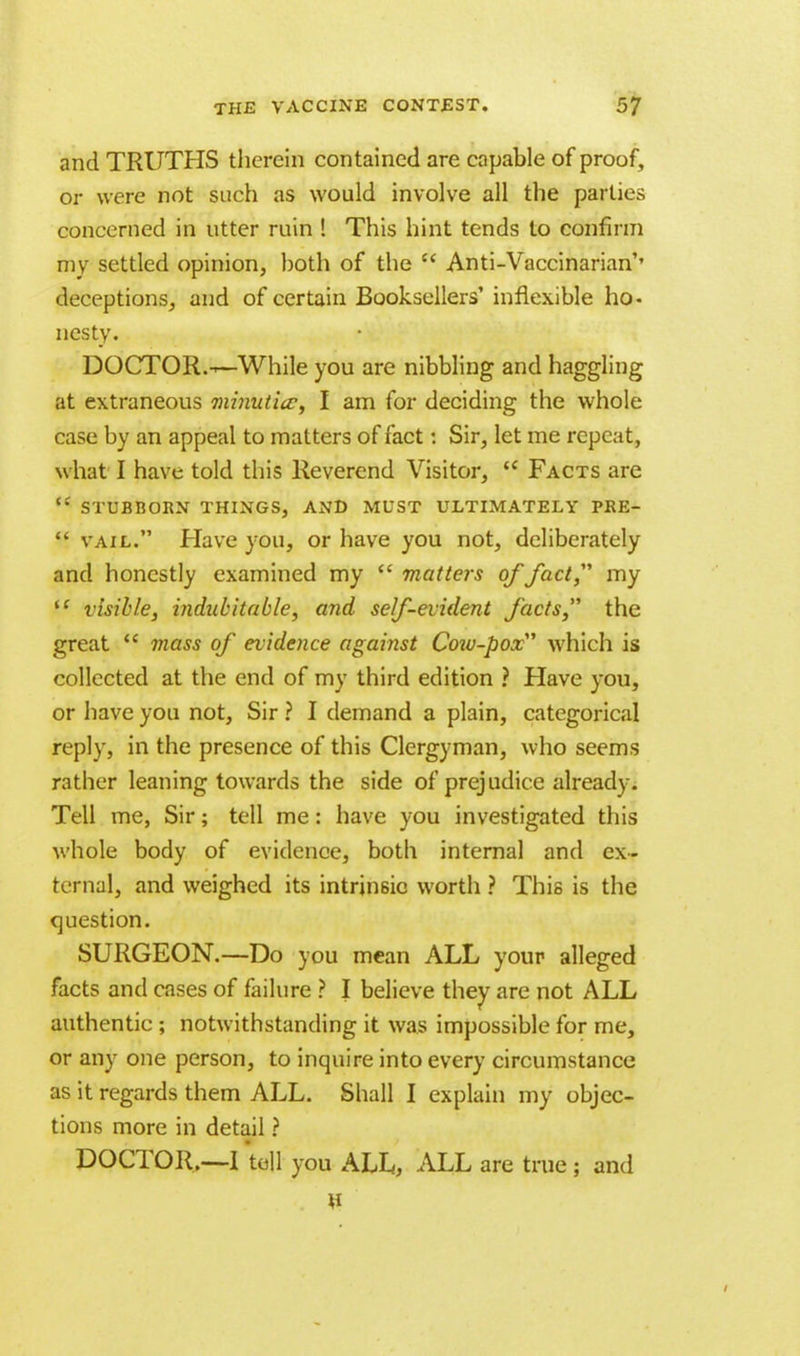 and TRUTHS therein contained are capable of proof, or were not such as would involve all the parties concerned in utter ruin ! This hint tends to confirm my settled opinion, both of the  Anti-Vaccinarian'' deceptions, and of certain Booksellers' inflexible ho- nesty. DOCTOR.—While you are nibbling and haggling at extraneous minuticc, I am for deciding the whole case by an appeal to matters of fact: Sir, let me repeat, w hat I have told this Reverend Visitor,  Facts are  STUBBORN THINGS, AND MUST ULTIMATELY PRE-  vail. Have you, or have you not, deliberately and honestly examined my  matters of fact my i( visible, indubitable, and self-evident facts the great  mass of evidence against Co%v-pox which is collected at the end of my third edition ? Have you, or have you not, Sir ? I demand a plain, categorical reply, in the presence of this Clergyman, who seems rather leaning towards the side of prejudice already. Tell me, Sir; tell me: have you investigated this whole body of evidence, both internal and ex- ternal, and weighed its intrinsic worth ? This is the question. SURGEON.—Do you mean ALL your alleged facts and cases of failure ? I believe they are not ALL authentic ; notwithstanding it was impossible for me, or any one person, to inquire into every circumstance as it regards them ALL. Shall I explain my objec- tions more in detail ? DOCTOR..—I tell you ALL, ALL are true ; and