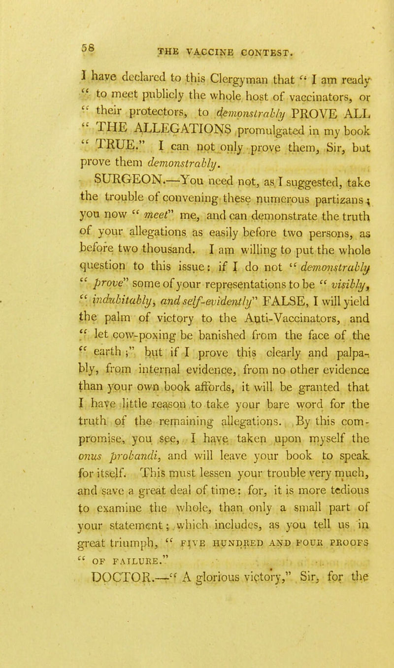 THE VACCINE CONTEST. ) have declared to this Clergyman that li I am ready g to meet publicly the whole host of vaccinators, or '■' their protectors, to demonstrably PROVE ALL  THE ALLEGATIONS promulgated in my book TRUE. I can not only prove them, Sir, but prove them demonstrably. SURGEON.—You need not, as I suggested, take the trouble of convening these numerous partizans; you now  meet me, and can demonstrate the truth of your allegations as easily before two persons, as before two thousand. I am willing to put the whole question to this issue: if I do not  demonstrably/  prove some of your representations to be  visibly,  indubitably, and self-evidently FALSE, I will yield the palm of victory to the An.ti-Vaccinators, and  let cow-poxing be banished from the face of the {e earth but if I prove this clearly and palpa-, bly, from internal evidence, from no other evidence than your own book affords, it will be granted that I have little reason to take your bare word for the truth of the remaining allegations. By this com- promise, you see, I have taken upon myself the onus probandi, and will leave your book to speak for itself. This must lessen your trouble very much, and save a great deal of time: for, it is more tedious to examine the whole, than only a small part of your statement; which includes, as you tell us in great triumph,  five hundred and four proofs  OF FAILURE. DOCTOR.—ff A glorious victory, Sir, for the