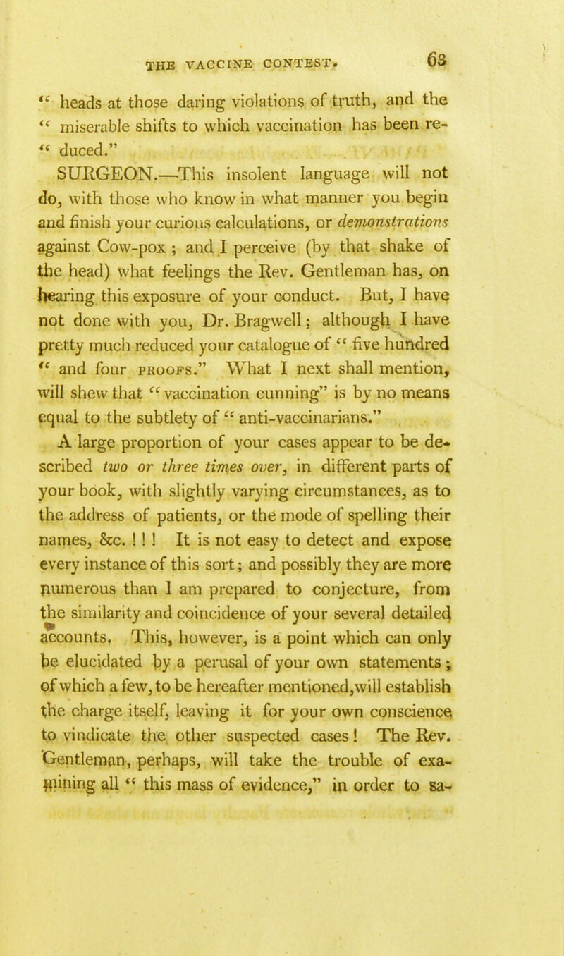 *' heads at those daring violations of truth, and the  miserable shifts to which vaccination has been re-  duced. SURGEON.—This insolent language will not do, with those who know in what manner you begin and finish your curious calculations, or demonstrations against Cow-pox ; and I perceive (by that shake of the head) what feelings the Rev. Gentleman has, on hearing this exposure of your conduct. But, I have not done with you, Dr. Bragwell; although I have pretty much reduced your catalogue of  five hundred  and four proofs. What I next shall mention, will shew that  vaccination cunning is by no means equal to the subtlety of  anti-vaccinarians. A large proportion of your cases appear to be de- scribed two or three times over, in different parts of your book, with slightly varying circumstances, as to the address of patients, or the mode of spelling their names, &c. ! ! ! It is not easy to detect and expose every instance of this sort; and possibly they are more numerous than 1 am prepared to conjecture, from the similarity and coincidence of your several detailed, accounts. This, however, is a point which can only be elucidated by a perusal of your own statements ; of which a few, to be hereafter mentioned,will establish the charge itself, leaving it for your own conscience to vindicate the other suspected cases! The Rev. Gentleman, perhaps, will take the trouble of exa- mining all  this mass of evidence, in order to sa-