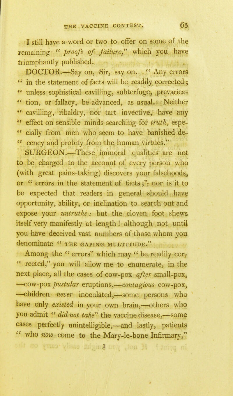 I still have a word or two to offer on some of the remaining  proofs of failure which you have triumphantly published. DOCTOR.—Say on, Sir, say on. cf Any errors  in the statement of facts will be readily corrected; tc unless sophistical cavilling, subterfuge, prevarica-  tion, or fallacy, be advanced, as usual. Neither  cavilling, ribaldry, nor tart invective, have any  effect on sensible minds searching for truth, espe- <e daily from men who seem to have banished de-  cency and probity from the human virtues. SURGEON.—These immoral qualities are not to be charged to the account of every person who (with great pains-taking) discovers your falsehoods, or  errors in the statement of facts ;'V nor is it to be expected that readers in general should have opportunity, ability, or inclination to search out and expose your untruths: but the cloven foot shews itself very manifestly at length! although not until you have deceived vast numbers of those whom you denominate  the gaping multitude.' Among the  errors which may  be readily corr (C rected, you will allow me to enumerate, in the next place, all the cases of cow-pox after small-pox3 —cow-pox pustular eruptions,—contagious cow-pox3 —children never inoculated,—some persons who have only existed in your own brain,—others who you admit  did not take the vaccine disease,—some cases perfectly unintelligible,—and lastly, patients  who now come to the Mary-le-bone Infirmary/'