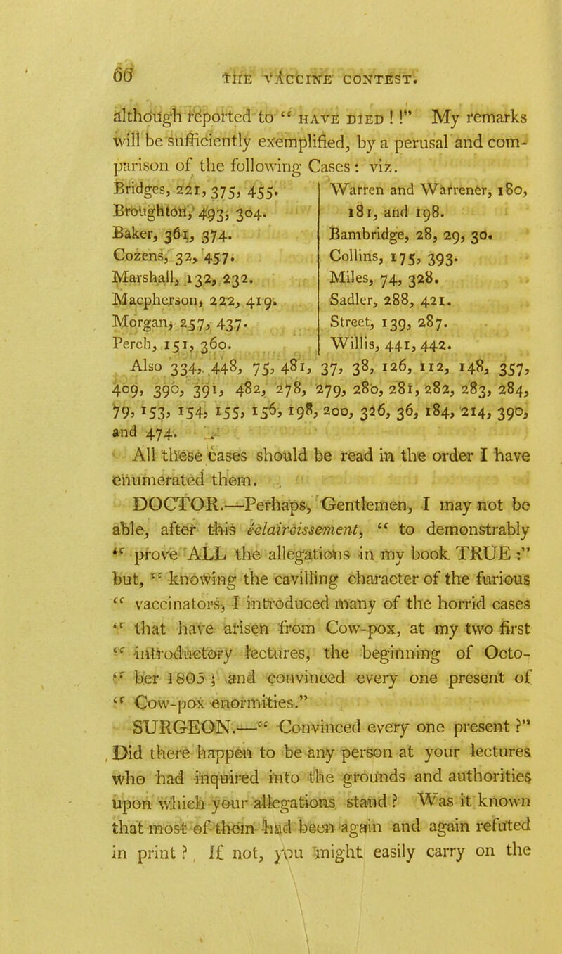 60 although reported to  have died ! P' My remarks will be sufficiently exemplified, by a perusal and com- parison of the following Cases : viz. Bridges, 221,375, 455- Broughton, 493> 3°4- Baker, 361, 374. Cozens, 32, 457. Marshall, 132, 232. Macpherson, 222, 419. Morgan, 257, 437- Perch, 151, 360. Warren and Warrener, 180, 181, and 198. Bambridge, 28, 29, 30. Collins, 175, 393. Miles, 74, 328. Sadler, 288, 421. Street, 139, 287. Willis, 441, 442. Also 334, 448, 75, 481, 37, 38, 126, 112, 148, 357, 4°9> 39°> Z9h 482, 278, 279,280,281,282,283,284, 79> *545 is6» 200. 3*6> 36> l84> 214, 390, and 474. All these cases should be read in the order I have enumerated them. DOCTOR.—Perhaps, Gentlemen, I may not be able, after this e-elaircissement^  to demonstrably i( prove ALL the allegations in my book TRUE but, c: knowing the cavilling character of the furious <c vaccinators-, I introduced many of the horrid cases <r that have arisen from Cow-pox, at my two first tc introd'wetory lectures, the beginning of Octo- her J 805 ; and convinced every one present of  Cow-pox enormities. SURGEON.—C£ Convinced every one present ?'* Did there happen to be any person at your lectures who had inquired into the grounds and authorities upon which your allegations stand ? Was it known that-most of-them nad been again and again refitted in print ? I£ not, you might easily carry on the \