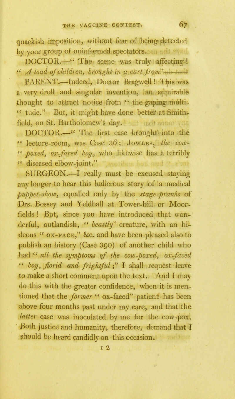 quackish imposition, without fear of being detected by your group of uninformed spectators. DOCTOR.— The scene was truly affecting-!  A load of children, broiight in a cart from- PARENT.—Indeed, Doctor Bragwell! This was a very droll and singular invention, an admirable thought to attract notice from  the gaping- multi- tc tude. But, it might have done better1 at Smith- field, on St. Bartholomew's day. DOCTOR.— The first case brought into the ft lecture-room, was Case 36 ; Jowles, the coiu-  poxed, ox-faced boy, who likewise has a terribly  diseased elbow-joint. SURGEON.—I really must be excused staving any longer to hear this ludicrous story of a medical puppet-show, equalled only by the stage-pranks of Drs. Bossey and Yeldhall at Tower-hill or Moor- fiekls ! But, since you have introduced that won- derful, outlandish,  beastly creature, with an hi- deous  ox-pace, &c. and have been pleased also to publish an history (Case 3()0) of another child who had t( all the symptoms of the cow-poxed, ox-faced tf boy, florid and frightful; I shall request leave to make a short comment upon the text. And I may do this with the greater confidence, when it is men- tioned that the former  ox-faced patient has been above four months past under my care, and that the latter case was inoculated by ine for the cow-pox. Both justice and humanity, therefore, demand that 1 should be heard candidly on this occasion.