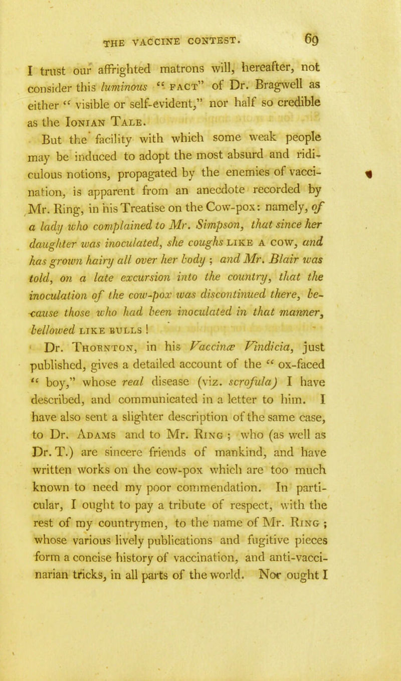 I trust our affrighted matrons will, hereafter, not consider this luminous fact of Dr. Bragwell as either visible or self-evident, nor half so credible as the Ionian Tale. But the' facility with which some weak people may be induced to adopt the most absurd and ridi- culous notions, propagated by the enemies of vacci- * nation, is apparent from an anecdote recorded by Mr. Ring, in his Treatise on the Cow-pox 5 namely, of a lady who complained to Mr. Simpson, that since her daughter was inoculated, slie coughs like a cow, and has grotvn hainj all over her body ; and Mr. Blair was told, on a late excursion into the country, that the inoculation of the cow-pox was discontinued there, be- cause those who had been inoculated in that manner, bellowed like bulls ! Dr. Thornton, in his Vaccince Vindicia, just published, gives a detailed account of the ox-faced <c boy, whose real disease (viz. scrofula) I have described, and communicated in a letter to him. I have also sent a slighter description of the same case, to Dr. Adams and to Mr. Ring ; who (as well as Dr. T.) are sincere friends of mankind, and have written works on the cow-pox which are too much known to need my poor commendation. In parti- cular, I ought to pay a tribute of respect, with the rest of my countrymen, to the name of Mr. Ring ; whose various lively publications and fugitive pieces form a concise history of vaccination, and anti-vacci- narian tricks, in all parts of the world. Nor ought I