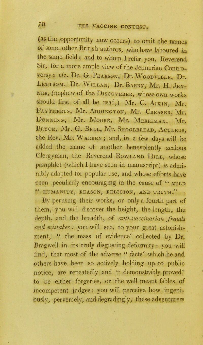 (as the opportunity now occurs) to omit the names of some other British authors, who have laboured in the same field; and to whom I refer you, Reverend Sir, for a more ample view of the Jennerian Contro- versy : viz. Dr. G. Pearson, Dr. Woodville, Dr. Lettsom, Dr. Willan, Dr. Barry, Mr. H. Jen- nek, (nephew of the Discoverer, whose own works should first of all be read,) Mr. C. Aikin, Mr. Paytherus, Mr. Addington, Mr. Creaser, Mr. Dunning, Mr. Moore, Mr. Merriman, Mr. Bryce, Mr. G. Bell, Mr. Shoolbread, Aculeus, the Rev. Mr. Warren ; and, in a few days will be added the name of another benevolently zealous Clergyman, the Reverend Rowland Hill, whose pamphlet (which I have seen in manuscript) is admi- rably adapted for popular use, and whose efforts have been peculiarly encouraging in the cause of  mild ff humanity, reason, religion, and truth. By perusing their works, or only a fourth part of l.hem, you will discover the height, the length, the depth, and the breadth, of anti-vaccinarian frauds and mistakes : you will see, to your great astonish- ment,  the mass of evidence collected by Dr. Bragwell in its truly disgusting deformity : you will find, that most of the adverse  facts which he and others have been so actively holding up to public notice, are repeatedly and  demonstrably proved to be either forgeries, or the well-meant fables of incompetent judges: you will perceive how ingeni- ously, perversely, and degradingly, these adventurers