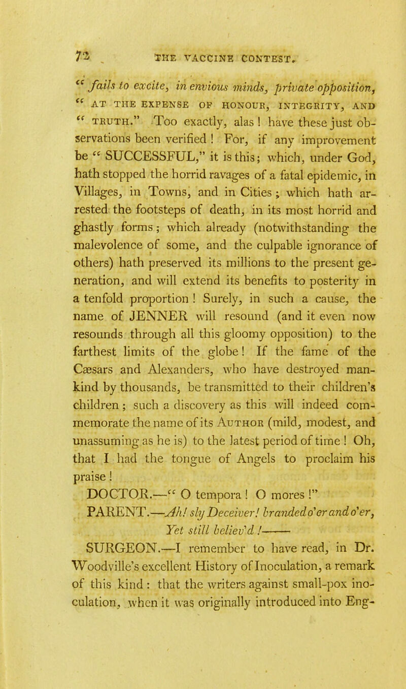  fails to excite, in envious minds, private opposition, t( AT THE EXPENSE OF HONOUR, INTEGRITY, AND u truth. Too exactly, alas ! have these just ob- servations been verified ! For, if any improvement be  SUCCESSFUL, it is this; which, under God, hath stopped the horrid ravages of a fatal epidemic, in Villages, in Towns, and in Cities ; which hath ar- rested the footsteps of death, in its most horrid and ghastly forms; which already (notwithstanding the malevolence of some, and the culpable ignorance of others) hath preserved its millions to the present ge- neration, and will extend its benefits to posterity in a tenfold proportion ! Surely, in such a cause, the name of JENNER will resound (and it even now resounds through all this gloomy opposition) to the farthest limits of the globe! If the fame of the Caesars and Alexanders, who have destroyed man- kind by thousands, be transmitted to their children's children; such a discovery as this will indeed com- memorate the name of its Author (mild, modest, and unassuming as he is) to the latest period of time ! Oh, that I had the tongue of Angels to proclaim his praise! DOCTOR.— O tempora ! O mores ! PARENT.—Ah! sly Deceiver! brandedo'er and o'er, Yet still believ'd ! SURGEON.—I remember to have read, in Dr. Woodville's excellent History of Inoculation, a remark of this kind : that the writers against small-pox ino- culation, when it was originally introduced into Eng-