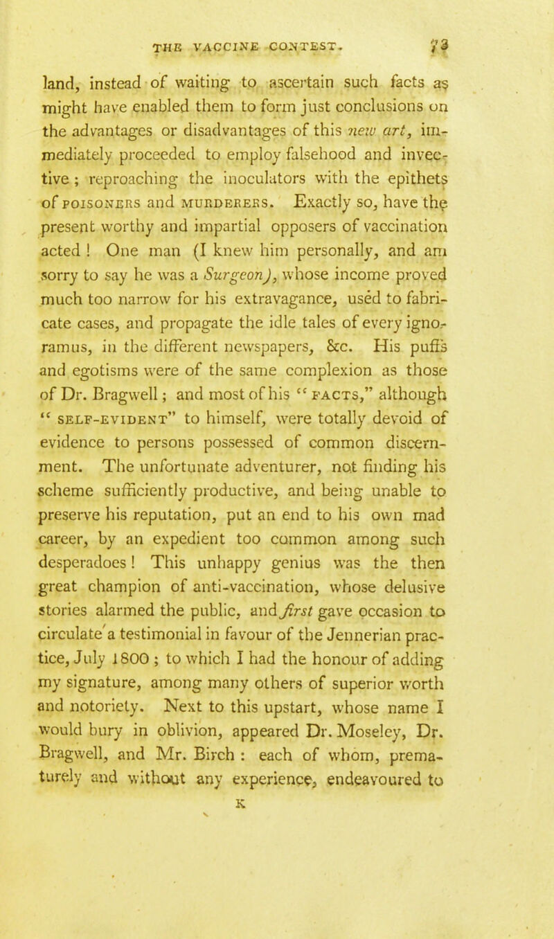 land, instead of waiting to ascertain such facts as. might have enabled them to form just conclusions on the advantages or disadvantages of this new art, im- mediately proceeded to employ falsehood and invec- tive ; reproaching the inoculators with the epithets of poisoners and murderers. Exactly so, have the present worthy and impartial opposers of vaccination acted ! One man (I knew him personally, and am sorry to say he was a Surgeon), whose income proved much too narrow for his extravagance, used to fabri- cate cases, and propagate the idle tales of every ignor ramns, in the different newspapers, &c. His pufis and egotisms were of the same complexion as those of Dr. Bragweli; and most of his  facts, although  self-evident to himself, were totally devoid of evidence to persons possessed of common discern- ment. The unfortunate adventurer, not finding his scheme sufficiently productive, and being unable to preserve his reputation, put an end to his own mad career, by an expedient too common among such desperadoes! This unhappy genius was the then great champion of anti-vaccination, whose delusive stories alarmed the public, and first gave occasion to circulated testimonial in favour of the Jennerian prac- tice, July 1800 ; to which I had the honour of adding my signature, among many others of superior worth and notoriety. Next to this upstart, whose name I would bury in oblivion, appeared Dr. Moseley, Dr. Bragweli, and Mr. Birch : each of whom, prema- turely and without any experience, endeavoured to K