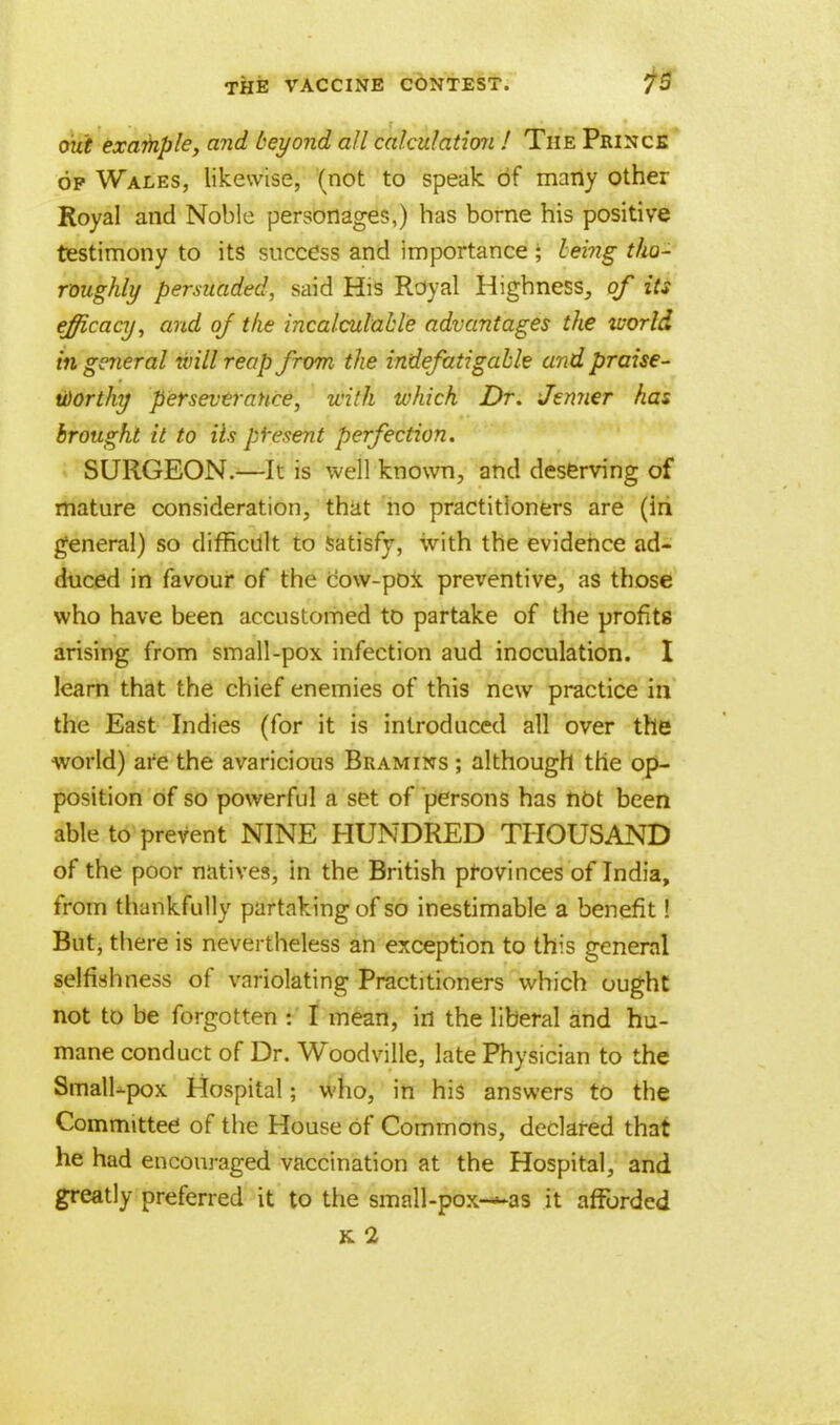 out exafnple, and beyond all calculation ! The Prince of Wales, likewise, (not to speak of many other Royal and Noble personages,) has borne his positive testimony to its success and importance; being tho- roughly permaded, said His Royal Highness, of its efficacy, and oj the incalculable advantages the tvorld in general will reap from the indefatigable and praise- worthy perseverance, with which Dr. Jenner has brought it to Us present perfection. SURGEON.—It is well known, and deserving of mature consideration, that no practitioners are (in general) so difficult to satisfy, with the evidence ad- duced in favour of the cow-pox preventive, as those who have been accustomed to partake of the profits arising from small-pox infection aud inoculation. I learn that the chief enemies of this new practice hi the East Indies (for it is introduced all over the world) are the avaricious Beam ins ; although the op- position of so powerful a set of persons has not been able to prevent NINE HUNDRED THOUSAND of the poor natives, in the British provinces of India, from thankfully partaking of so inestimable a benefit! But, there is nevertheless an exception to this general selfishness of variolating Practitioners which ought not to be forgotten : I mean, in the liberal and hu- mane conduct of Dr. Woodville, late Physician to the Small-pox Hospital; who, in his answers to the Committee of the House of Commons, declared that he had encouraged vaccination at the Hospital, and greatly preferred it to the small-pox—as it afforded k 2