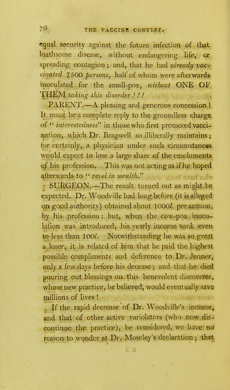 r-qtml security against the future infection of that loathsome disease, without endangering life, or spreading contagion ; and, that he had already vac- cinated 7 500 persons, half of whom were afterwards inoculated for the small-pox, without ONE OF THEM taking this disorder ! ! / PARENT.—A pleasing and generous concession 1 It must be a complete reply to the groundless charge of  interestedness in those who first promoted vacci- nation, which Dr. Bragwell so illiberally maintains; tor certainly, a physician under such circumstances would expect to lose a large share of the emoluments of his profession. This was not acting as if he hoped afterwards to  revel in ivealth. SURGEON.—The result turned out as might be expected. Dr. Woodville had long before (it is alleged on good authority) obtained about 1000/. per annum, by his profession : but, when the cow-pox inocu- lation was introduced, his yearly income sunk even to less than ]00/. Notwithstanding he was so great a loser, it is related of him that he paid the highest possible compliments and deference to Dr. Jenner, only a few days before his decease ; and that he died pouring out blessings on this benevolent discoverer, whose new practice, he believed, would eventually save millions of lives ! If the rapid decrease of Dr. Woodville's income, and that of other active variolators (who now dis- continue the practice), be considered, we have no reason to wonder at Dr. Moseley's declaration j that