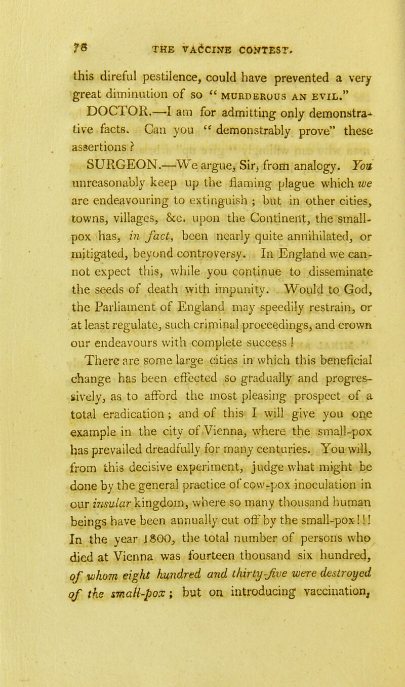 this direful pestilence, could have prevented a very great diminution of so  murderous an evil. DOCTOR,—I am for admitting only demonstra- tive facts. Can you  demonstrably prove these assertions ? SURGEON.—We argue* Sir* from analogy. You unreasonably keep up the naming plague which tve are endeavouring to extinguish ; but in other cities, towns, villages, Sec. upon the Continent, the small- pox has, in fact, been nearly quite annihilated, or mitigated, beyond controversy. In England we can- not expect this, while you continue to disseminate the seeds of death with impunity. Would to God, the Parliament of England may speedily restrain, or at least regulate, such criminal proceedings* and crown our endeavours with complete success ! There are some large cities in which this beneficial change has been effected so gradually and progres- sively, as to afford the most pleasing prospect of a total eradication; and of this I will give you one example in the city of Vienna, where the small-pox has prevailed dreadfully for many centuries. You wall, from this decisive experiment, judge what might be done by the general practice of cow-pox inoculation in our insular kingdom, where so many thousand human beings have been annually cut oft by the small-pox! \! In the year 1800, the total number of persons who died at Vienna was fourteen thousand six hundred, of -whom eight hundred and thirty-Jive were destroyed of the small-pox; but on introducing vaccination,