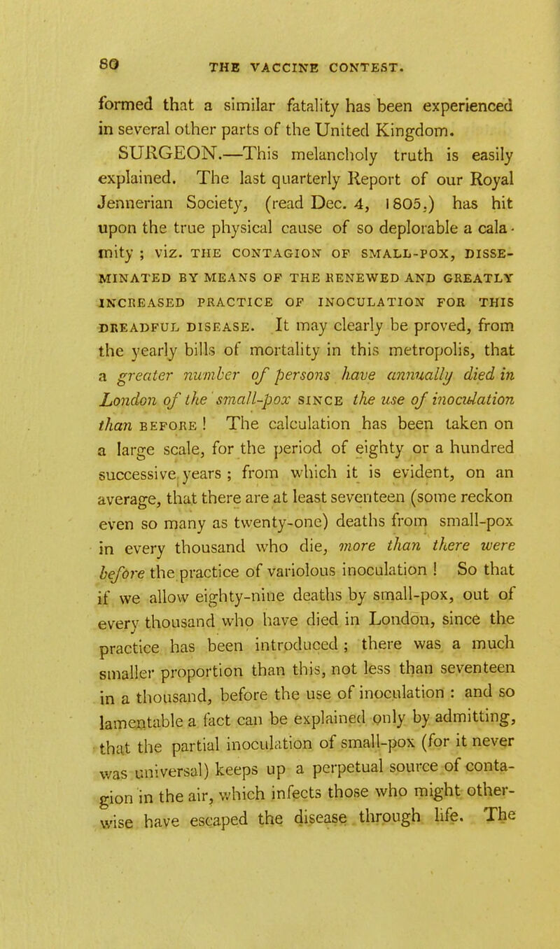 formed that a similar fatality has been experienced in several other parts of the United Kingdom. SURGEON.—This melancholy truth is easily explained. The last quarterly Report of our Royal Jennerian Society, (read Dec. 4, 1805.) has hit upon the true physical cause of so deplorable a cala - mity ; viz. the contagion of small-pox, disse- minated BY MEANS OP THE RENEWED AND GREATLY INCREASED PRACTICE OF INOCULATION FOR THIS dreadful disease. It may clearly be proved, from the yearly bills of mortality in this metropolis, that a greater number of persons have annually died in London of the small-pox since the use of inoculation than before ! The calculation has been taken on a large scale, for the period of eighty or a hundred successive years ; from which it is evident, on an average, that there are at least seventeen (some reckon even so many as twenty-one) deaths from small-pox in every thousand who die, more than there were before the practice of variolous inoculation ! So that if we allow eighty-nine deaths by small-pox, out of every thousand who have died in London, since the practice has been introduced ; there was a much smaller proportion than this, not less than seventeen in a thousand, before the use of inoculation : and so lamentable a fact can be explained only by admitting, that the partial inoculation of small-pox (for it never was universal) keeps up a perpetual source of conta- gion in the air, which infects those who might other- wise have escaped the disease through life. The