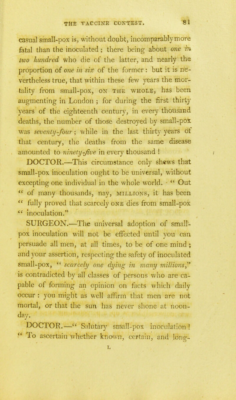 casual small-pox is, without doubt, incomparably more fatal than the inoculated ; there being about one in two hundred who die of the latter, and nearly the proportion of one in six of the former: but it is ne- vertheless true, that within these few years the mor- tality from small-pox, on the whole, has been augmenting in London ; for during the first thirty years of the eighteenth century, in ever}7 thousand deaths, the number of those destroyed by small-pox was seventy-four; while in the last thirty years of that century, the deaths from the same disease amounted to ninety-Jive in every thousand ! DOCTOR.—This circumstance only shews that small-pox inoculation ought to be universal, without excepting one individual in the whole world.  Out  of many thousands, nay, millions, it has been  fully proved that scarcely one dies from small-pox  inoculation. SURGEON.—The universal adoption of small- pox inoculation will not be effected until you can persuade all men, at all times, to be of one mind ; and your assertion, respecting the safety of inoculated small-pox,  scarcely one dying in many millions is contradicted by all classes of persons who are ca- pable of forming an opinion on facts which daily occur : you might as well affirm that men are not mortal, or that the sun has never shone at noon- day. DOCTOR.— Salutary small-pox inoculation !  To ascertain whether known, certain, and long- L