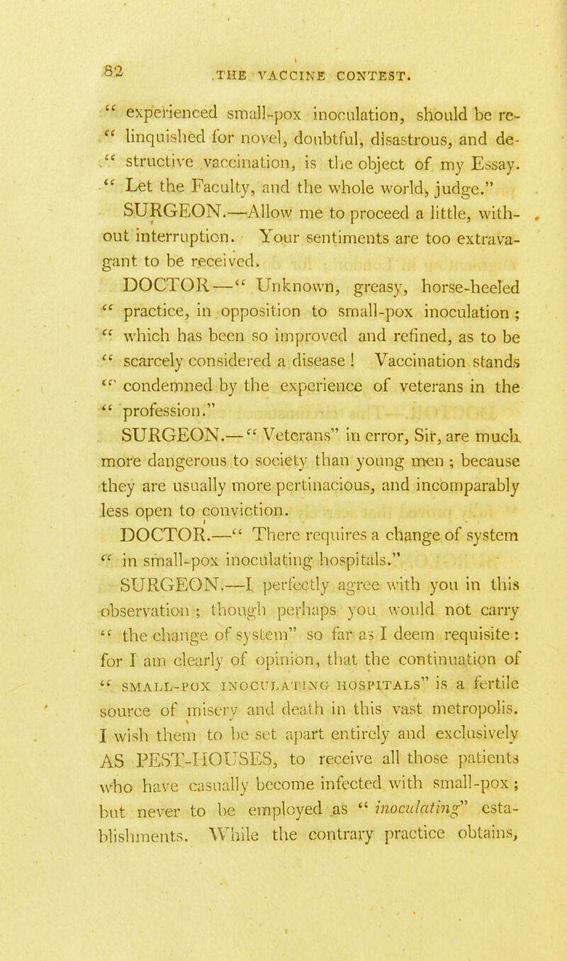  experienced small-pox inoculation, should be rc-  linquished for novel, doubtful, disastrous, and de- £C structive vaccination, is the object of my Essay.  Let the Faculty, and the whole world, judge. SURGEON.—Allow me to proceed a little, with- . out interruption. Your sentiments are too extrava- gant to be received. DOCTOR — Unknown, greasy, horse-heeled  practice, in opposition to small-pox inoculation ;  which has been so improved and refined, as to be  scarcely considered a disease ! Vaccination stands <f condemned by the experience of veterans in the  profession. SURGEON.—  Veterans in error, Sir, are much, more dangerous to society than young men ; because they are usually more pertinacious, and incomparably less open to conviction. DOCTOR.— There requires a change of system <c in small-pox inoculating hospitals. SURGEON.—I perfectly agree with you in this observation ; though perhaps you would not carry  the change of system so far as I deem requisite: for I am clearly of opinion, that the continuation of  small-pox inoculating hospitals is a fertile source of misery and death in this vast metropolis. I wish them to be set apart entirely and exclusively AS PEST-HOUSES, to receive all those patients who have casually become infected with small-pox ; hut never to be employed .as  inoculating esta- blishments. While the contrary practice obtains,