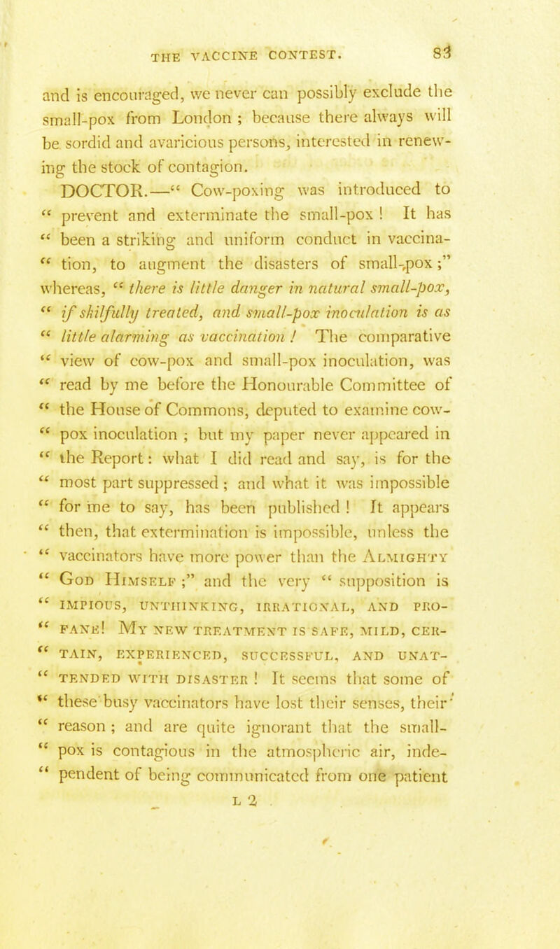 and is encouraged, we never can possibly exclude the small-pox from London ; because there always will be sordid and avaricious persons, interested in renew- ing the stock of contagion. DOCTOR.— Cow-poxing was introduced to  prevent and exterminate the small-pox ! It has  been a striking and uniform conduct in vaecina- w tion, to augment the disasters of srnall-,pox; whereas,  there is little danger in natural small-pox,  if skilfully treated, and small-pox inoculation is as  little alarming as vaccination / The comparative  view of cow-pox and small-pox inoculation, was  read by me before the Honourable Committee of  the House of Commons, deputed to examine cow-  pox inoculation ; but my paper never appeared in  the Report: what I did read and say, is for the  most part suppressed ; and what it was impossible  for me to say, has been published ! It appears  then, that extermination is impossible, unless the  vaccinators have more power than the Almighty  Gor> Himself ; and the very  supposition is  impious, unthinking, irrational, and pro-  fane! My new treatment is safe, mild, cer- (( tain, experienced, successful, and unat-  TENDED WITH DISASTER ! It SeCIDS that SOlTie of ** these busy vaccinators have lost their senses, their'' *f reason ; and are quite ignorant that the small-  pox is contagious in the atmospheric air, inde-  pendent of being communicated from one patient L 2r •