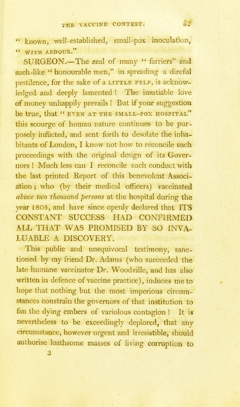  known, well-established, small-pox inoculation,  WITH ARDOUR. SURGEON.—The zeal of many  farriers and such-like  honourable men, in spreading a direful pestilence, for the sake of a little pelf, is acknow- ledged and deeply lamented ! The insatiable love of money unhappily prevails ! But if your suggestion be true, that  even at the small-pox hospital this scourge of human nature continues to be pur- posely inflicted, and sent forth to desolate the inha- bitants of London, I know not how to reconcile such proceedings with the original design of its Gover- nors ! Much less can I reconcile such conduct with the last printed Report of this benevolent Associ- ation ; who (by their medical officers) vaccinated above two thousand persons at the hospital during the year 1805, and have since openly declared that ITS CONSTANT SUCCESS HAD CONFIRMED ALL THAT WAS PROMISED BY SO INVA- LUABLE A DISCOVERY. This public and unequivocal testimony, sanc- tioned by my friend Dr. Adams (who succeeded the late humane vaccinator Dr. Woodville, and has also written in defence of vaccine practice), induces me to hope that nothing but the most imperious circum- stances constrain the governors of that institution to fan the dying embers of variolous contagion ! It is nevertheless to be exceedingly deplored, that any circumstance, however urgent and irresistible, should authorise loathsome masses of living corruption to 3