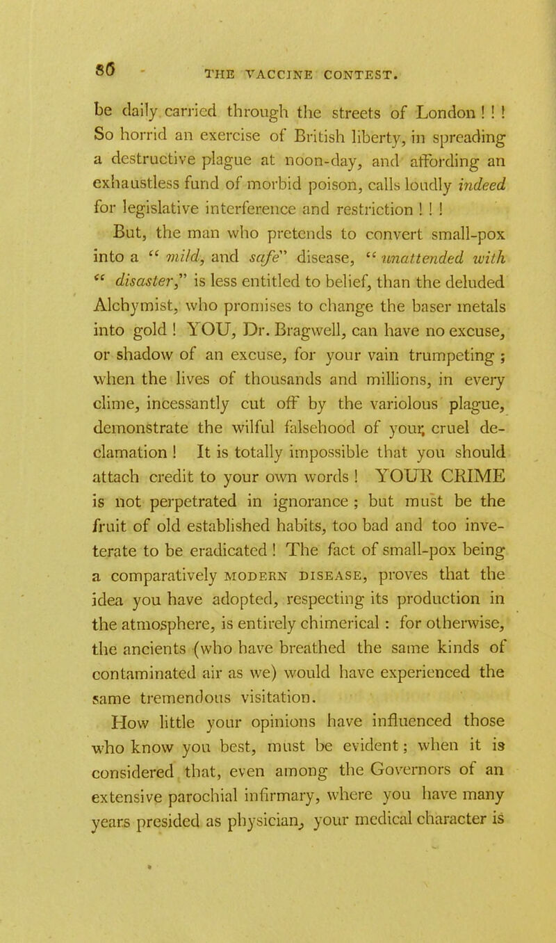 8(5 THE VACCINE CONTEST. be daily carried through the streets of London ! ! ! So horrid an exercise of British liberty, in spreading a destructive plague at noon-day, and affording an exhaustless fund of morbid poison, calls loudly indeed for legislative interference and restriction ! ! ! But, the man who pretends to convert small-pox into a  mild, and safe disease,  unattended with  disaster is less entitled to belief, than the deluded Alchymist, who promises to change the baser metals into gold ! YOU, Dr. Bragwell, can have no excuse, or shadow of an excuse, for your vain trumpeting ; when the lives of thousands and millions, in every clime, incessantly cut off by the variolous plague, demonstrate the wilful falsehood of your, cruel de- clamation ! It is totally impossible that you should attach credit to your own words ! YOUR CRIME is not perpetrated in ignorance ; but must be the fruit of old established habits, too bad and too inve- terate to be eradicated ! The fact of small-pox being a comparatively modern disease, proves that the idea you have adopted, respecting its production in the atmosphere, is entirely chimerical : for otherwise, the ancients (who have breathed the same kinds of contaminated air as we) would have experienced the same tremendous visitation. How little your opinions have influenced those who know you best, must be evident; when it is- considered that, even among the Governors of an extensive parochial infirmary, where you have many years presided as physician, your medical character is