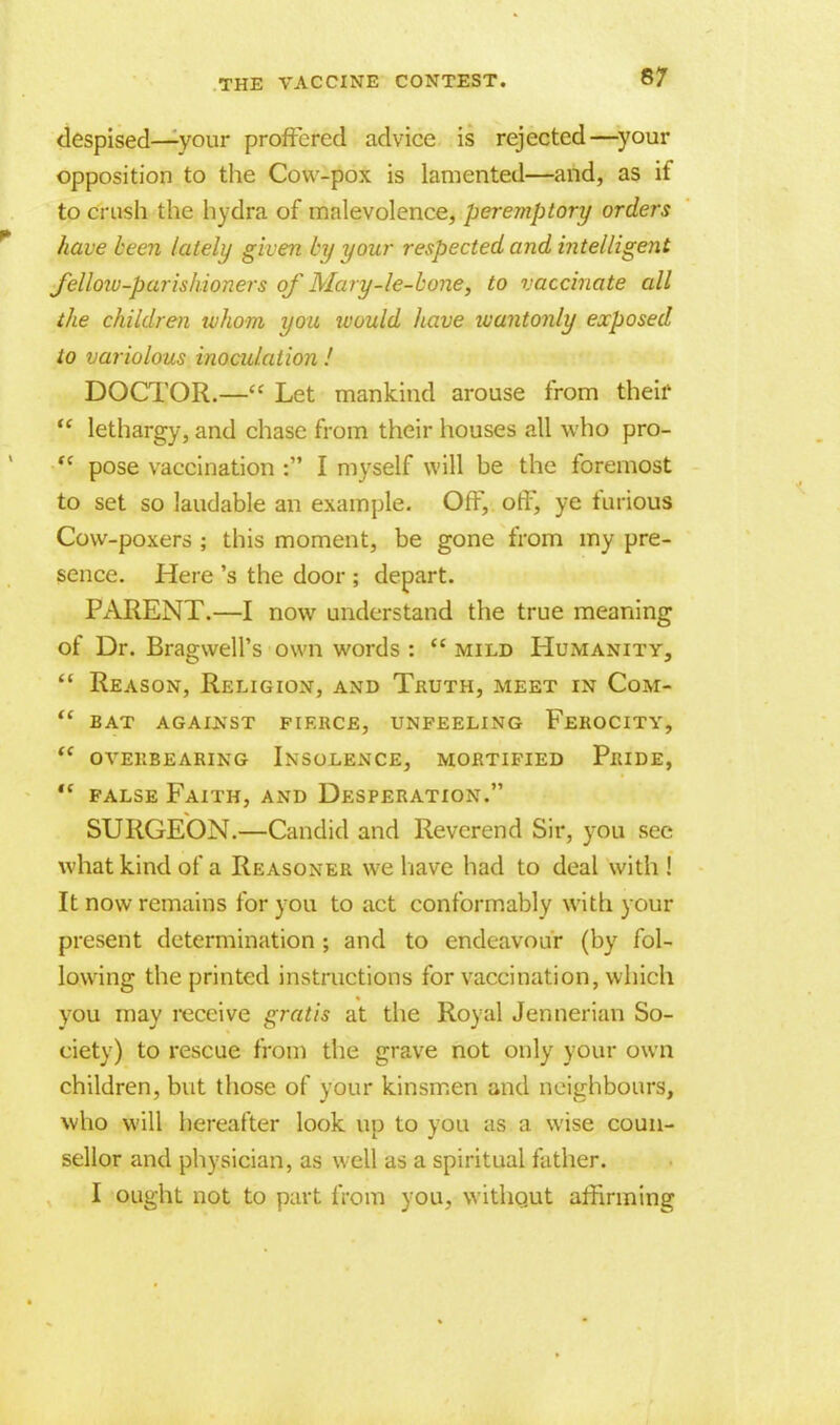 despised—your proffered advice is rejected—your opposition to the Cow-pox is lamented—and, as if to crush the hydra of malevolence, peremptory orders have been lately given by your respected and intelligent fellow-parishioners of Mary-le-bone, to vaccinate all the children whom you would have wantonly exposed to variolous inoculation ! DOCTOR.— Let mankind arouse from their  lethargy, and chase from their houses all who pro-  pose vaccination : I myself will be the foremost to set so laudable an example. Off, off, ye furious Cow-poxers ; this moment, be gone from my pre- sence. Here's the door ; depart. PARENT.—I now understand the true meaning of Dr. Bragwell's own words :  mild Humanity,  Reason, Religion, and Truth, meet in Com-  bat against fierce, unfeeling ferocity,  OVERBEARING INSOLENCE, MORTIFIED PrIDE, '*. false Faith, and Desperation. SURGEON.—Candid and Reverend Sir, you sec what kind of a Reasoner we have had to deal with ! It now remains for you to act conformably with your present determination ; and to endeavour (by fol- lowing the printed instructions for vaccination, which you may receive gratis at the Royal Jennerian So- ciety) to rescue from the grave not only your own children, but those of your kinsmen and neighbours, who will hereafter look up to you as a wise coun- sellor and physician, as well as a spiritual father. I ought not to part from you, without affirming