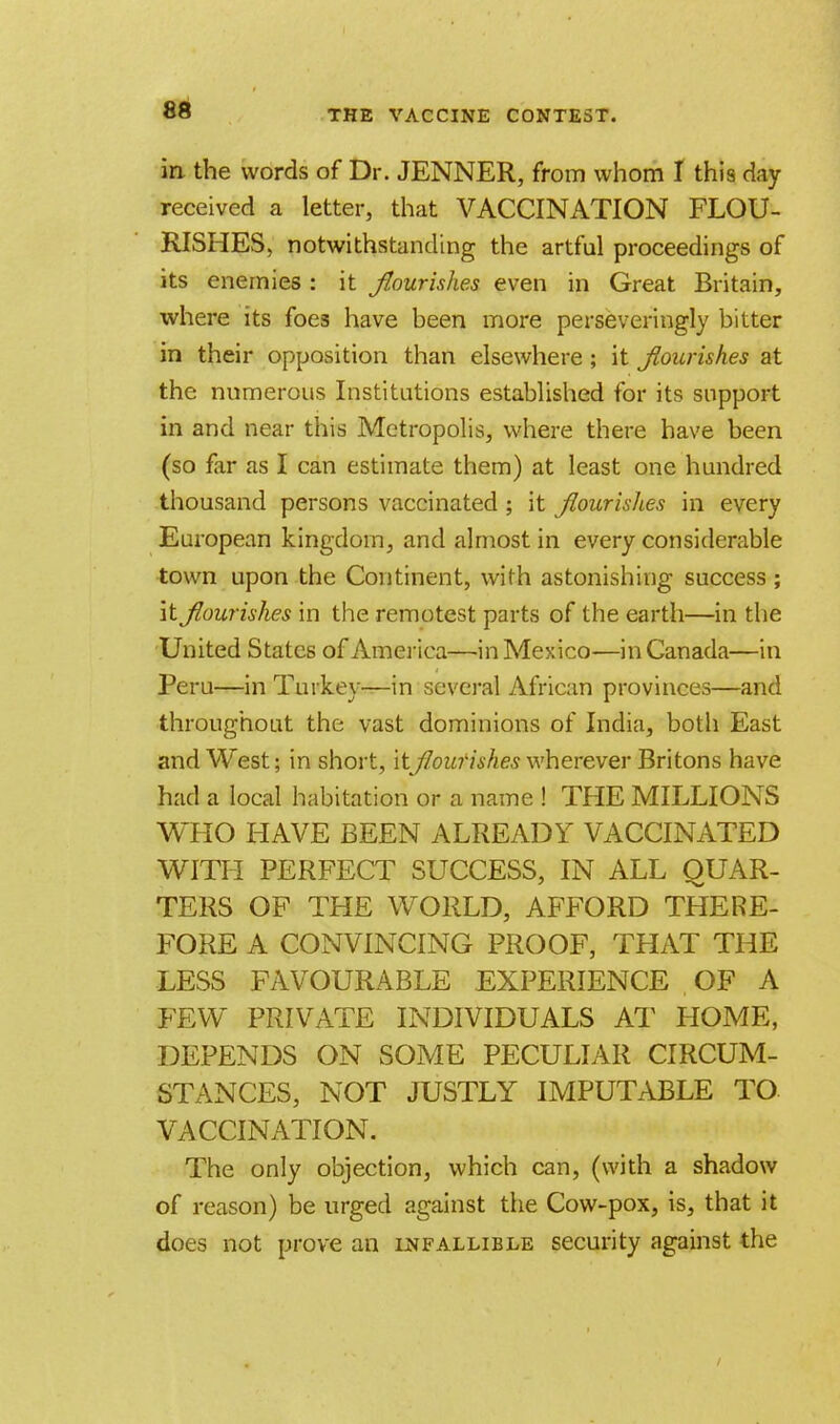 in the words of Dr. JENNER, from whom I this day received a letter, that VACCINATION FLOU- RISHES, notwithstanding the artful proceedings of its enemies : it flourishes even in Great Britain, where its foes have been more perseveringly bitter in their opposition than elsewhere ; it flourishes at the numerous Institutions established for its support in and near this Metropolis, where there have been (so far as I can estimate them) at least one hundred thousand persons vaccinated; it flourishes in every European kingdom, and almost in every considerable town upon the Continent, with astonishing success ; it flourishes in the remotest parts of the earth—in the United States of America—in Mexico—in Canada—in Peru—in Turkey—in several African provinces—and throughout the vast dominions of India, both East and West; in short, itflourishes wherever Britons have had a local habitation or a name ! THE MILLIONS WHO HAVE BEEN ALREADY VACCINATED WITH PERFECT SUCCESS, IN ALL QUAR- TERS OF THE WORLD, AFFORD THERE- FORE A CONVINCING PROOF, THAT THE LESS FAVOURABLE EXPERIENCE OF A FEW PRIVATE INDIVIDUALS AT HOME, DEPENDS ON SOME PECULIAR CIRCUM- STANCES, NOT JUSTLY IMPUTABLE TO VACCINATION. The only objection, which can, (with a shadow of reason) be urged against the Cow-pox, is, that it does not prove an infallible security against the