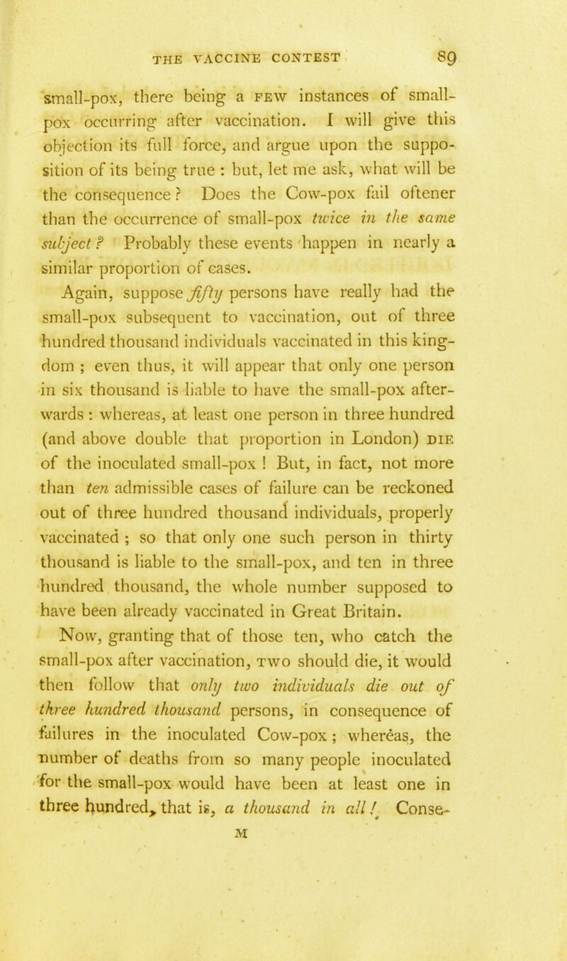 small-pox, there being a few instances of small- pox occurring after vaccination. I will give this objection its full force, and argue upon the suppo- sition of its being true : but, let me ask, what will be the consequence ? Does the Cow-pox fail oftener than the occurrence of small-pox twice in the same subject P Probably these events happen in nearly a similar proportion of cases. Again, suppose fifty persons have really had the small-pox subsequent to vaccination, out of three hundred thousand individuals vaccinated in this king- dom ; even thus, it will appear that only one person in six thousand is liable to have the small-pox after- wards : whereas, at least one person in three hundred (and above double that proportion in London) die of the inoculated small-pox ! But, in fact, not more than ten admissible cases of failure can be reckoned out of three hundred thousand individuals, properly vaccinated ; so that only one such person in thirty thousand is liable to the small-pox, and ten in three hundred thousand, the whole number supposed to have been already vaccinated in Great Britain. Now, granting that of those ten, who catch the small-pox after vaccination, two should die, it would then follow that only two individuals die out of three hundred thousand persons, in consequence of failures in the inoculated Cow-pox; whereas, the number of deaths from so many people inoculated for the small-pox would have been at least one in three hundred, that is, a thousand in all / Conse- M