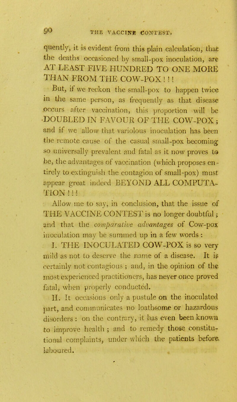 quently, it is evident from this plain calculation, that the deaths occasioned by small-pox inoculation, are AT LEAST FIVE HUNDRED TO ONE MORE THAN FROM THE COW-POX ! ! ! But, if we reckon the small-pox to happen twice in the same person, as frequently as that disease occurs after vaccination, this proportion will be ■DOUBLED IN FAVOUR OF THE COW-POX ; and if we allow that variolous inoculation has been the remote cause of the casual small-pox becoming so universally prevalent and fatal as it now proves to be, the advantages of vaccination (which proposes en- tirely to extinguish the contagion of small-pox) must: appear great indeed BEYOND ALL COMPUTA- TION H ! Allow ine to say, in conclusion, that the issue of THE VACCINE CONTEST is no longer doubtful; and that the comparative advantages of Cow-pox inoculation may be summed up in a few words: I. THE INOCULATED COW-POX is so very mild as not to deserve the name of a disease. It is certainly not contagious ; and, in the opinion of the most experienced practitioners, has never once proved fatal, when properly conducted. II. It occasions only a pustule on the inoculated part, and communicates no loathsome or hazardous disorders : on the contrary, it has even been known to improve health 5 and to remedy those constitu- tional complaints, under which the patients before, laboured.