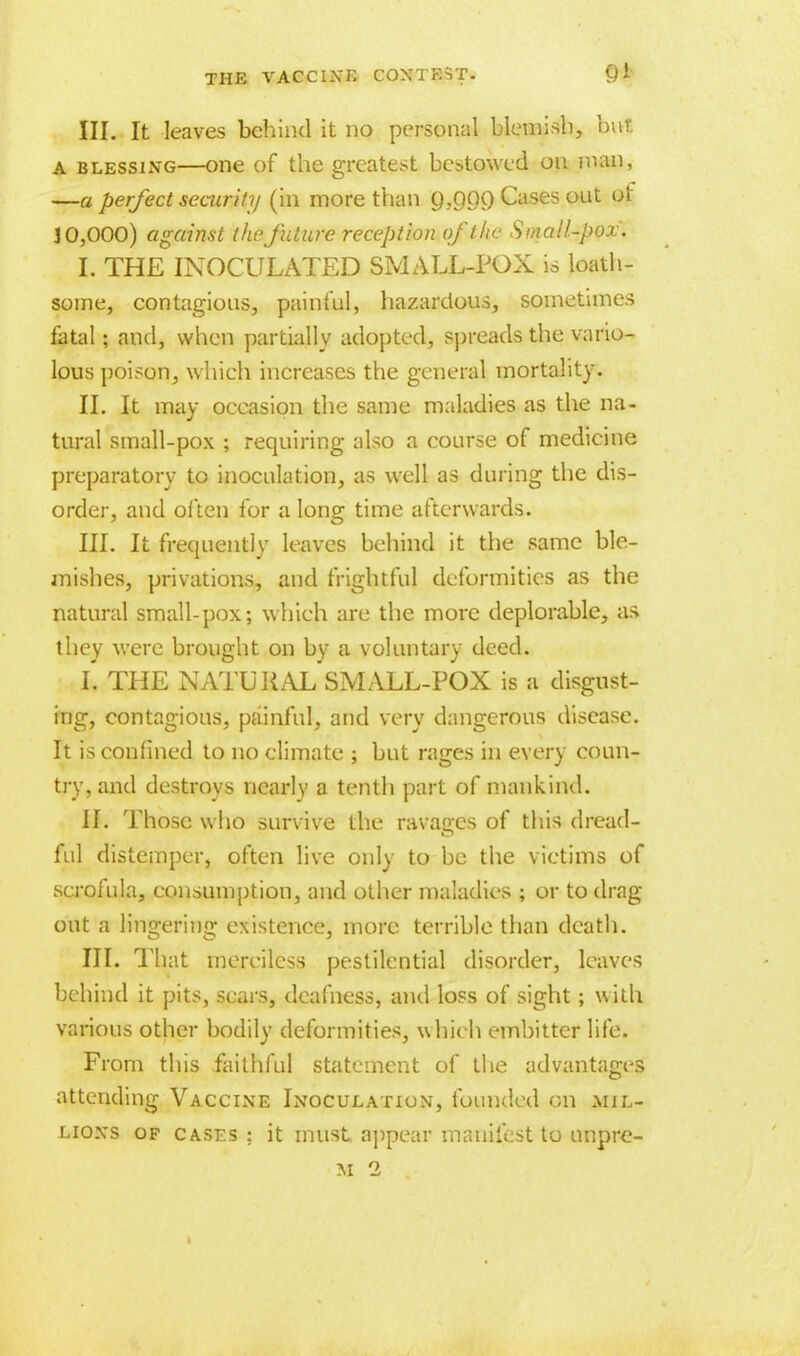 III. It leaves behind it no personal blemish, but A blessing—one of the greatest bestowed on man, —a perfect security (in more than Q.pCX) Cases out of J 0,000) against the future reception of the Small-pox. I. THE INOCULATED SMALL-POX is loath- some, contagious, painful, hazardous, sometimes fatal j and, when partially adopted, spreads the vario- lous poison, which increases the general mortality. II. It may occasion the same maladies as the na- tural small-pox ; requiring also a course of medicine preparatory to inoculation, as well as during the dis- order, and often for a long time afterwards. III. It frequently leaves behind it the same ble- mishes, privations, and frightful deformities as the natural small-pox; which are the more deplorable, as they were brought on by a voluntary deed. L THE NATURAL SMALL-POX is a disgust- ing, contagious, painful, and very dangerous disease. It is confined to no climate ; but rages in every coun- try, and destroys nearly a tenth part of mankind. II. Those who survive the ravages of this dread- ful distemper, often live only to be the victims of scrofula, consumption, and other maladies ; or to drag out a lingering existence, more terrible than death. III. That merciless pestilential disorder, leaves behind it pits, sears, deafness, and loss of sight; with various other bodily deformities, which embitter life. From this faithful statement of the advantages attending Vaccine Inoculation, founded on mil- lions of cases : it must, appear manifest to nnpre- M 2