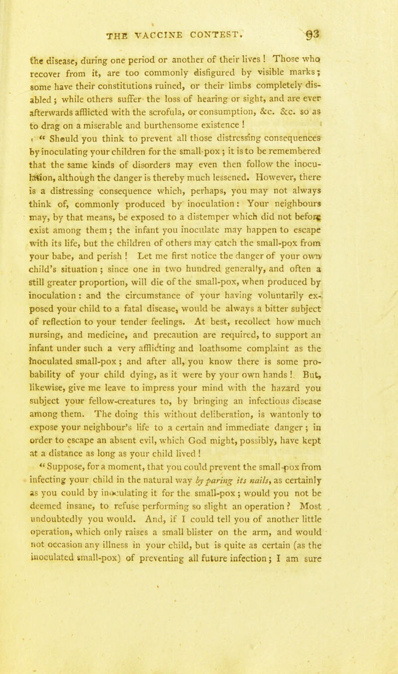 the disease, during one period or another of their lives ! Those who recover from it, are too commonly disfigured by visible marks; some have their constitutions ruined, or their limbs completely dis- abled ; while others suffer the loss of hearing or sight, and are ever afterwards afflicted with the scrofula, or consumption, &c. &c. so as to drag on a miserable and burthensome existence ! •  Should you think to prevent all those distressing consequences by inoculating your children for the small pox; it is to be remembered that the same kinds of disorders may even then follow the inocu- lation, although the danger is thereby much lessened. However, there is a distressing consequence which, perhaps, you may not always think of, commonly produced by inoculation: Your neighbours may, by that means, be exposed to a distemper which did not befor* exist among them; the infant you inoculate may happen to escape with its life, but the children of others may catch the small-pox from your babe, and perish ! Let me first notice the danger of your own. child's situation ; since one in two hundred generally, and often a still greater proportion, will die of the small-pox, when produced by inoculation: and the circumstance of your having voluntarily ex- posed your child to a fatal disease, would be always a bitter subject of reflection to your tender feelings. At best, recollect how much nursing, and medicine, and precaution are required, to support an infant under such a very afflidting and loathsome complaint as the inoculated small-pox; and after all, you know there is some pro- bability of your child dying, as it were by your own hands ! But, likewise, give me leave to impress your mind with the hazard you subject your fellow-creatures to, by bringing an infectious disease among them. The doing this without deliberation, is wantonly to expose your neighbour's life to a certain and immediate danger ; in order to escape an absent evil, which God might, possibly, have kept at a distance as long as your child lived ! « Suppose, for a moment, that you could prevent the small-pox from infecting your child in the natural way by paring its nails, as certainly as you could by ino«:ulating it for the small-pox ; would you not be deemed insane, to refuse performing so slight an operation ? Most undoubtedly you would. And, if I could tell you of another little operation, which only raises a small blister on the arm, and would not occasion any illness in your child, but is quite as certain (as the inoculated small-pox) of preventing all future infection; I am sure