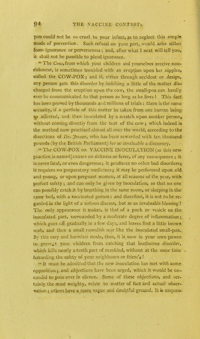 you could not be so cruel to your infant, as to neglect this simple mode of prevention. Such refusal on your part, would arise either from ignorance or perverseness ; and, after what I next will tell you, it shall not be possible to plead ignorance. The Cow, from which youi children and yourselves receive nou- rishment, is sometimes troubled with an eruption upon her nipples, called the COW-POX; and if, either through accident or design, any person gets this disorder by imbibing a little of the matter dis- charged from the eruption upon the cow, the small-pox can hardly ever be communicated to that person so long as he lives! This fact has been proved by thousands and millions of trials : there is the same security, if a particle of this matter be taken from one human being so affected, and then inoculated by a scratch upon another person^ without coming diiectly from the teat of the cow; which indeed is the method now practised almost all over the world, according to the directions of Dr. Jei.ner, who has been rewarded with ten thousand pounds (by the British Parliament) for so invaluable a discovery.  The COW-POX or VACCINE INOCULATION (as this new practice is named) causes no sickness or fever, of any consequence ; it is never fatal, or even dangerous; it produces no other bad disorders; it. requires no preparatory medicines; it may be performed upon old and young, or upon pregnant women, at all seasons of the year, with perfect safety; and can only be given by inoculation, so that no one can possibly catch it by breathing in the same room, or sleeping in the same bed, with a vaccinated person : and therefore, it is not to be re- garded in the light of a serious disease, but as an invaluable blessing! The only appearance it makes, is that of a pock or vesicle on the inoculated part, surrounded by a moderate degree of inflammation; which goes off gradually in a few days, and leaves first a little brown scab, and then a small roundish scar like the inoculated small-pox. By this easy and harmless mode, then, it is now in your own power to prevent your children from catching that loathsome disorder, which kills nearly a tenth part of mankind, without at the same time hav.arding the safety of your neighbours or frienc'o ! « It must be admitted that the new inoculation has met with some opposition; and objections have been urged, which it would be un- candid to pass over in silence. Some of these objections, and cer- tainly the most weighty, relate to matter of fact and actual obser- vation ; others have a more vague and doubtful ground. It is unques-