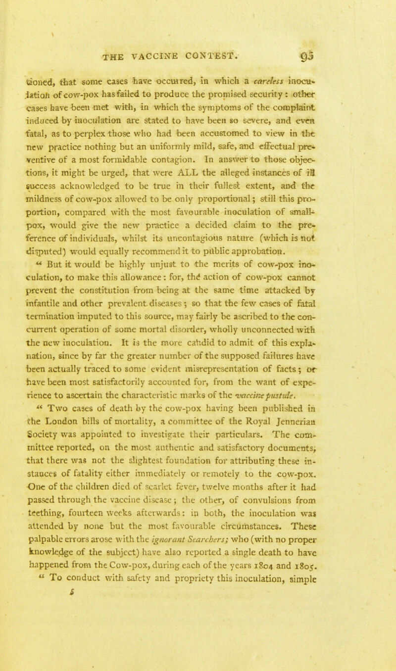 tioned, that some cases have occmred, in which a careless inocu- lation of cov.'-pox has failed to produce the promised security: other cases have been met with, in which the symptoms of the complaint induced by inoculation are stated to have been so severe, and even fatal, as to perplex those who had been accustomed to view in the new practice nothing but an uniformly mild, safe, and effectual pre- ventive of a most formidable contagion. In answer to those objec- tions, it might be urged, that were ALL the alleged instances of ill success acknowledged to be true in their fullest extent, and the mildness of cow-pox allowed to be only proportional; still this pro- portion, compared with the most favourable inoculation of small- pox, would give the new practice a decided claim to the pre- ference of individuals, whilst its uncontagious nature (which is not disputed) would equally recommend it to public approbation.  But it would be highly unjust to the merits of cow-pox ino- culation, to make this allowance: for, the1 action of cow-pox cannot prevent the constitution from being at the same time attacked by infantile and other prevalent diseases; so that the few cases of fatal termination imputed to this source, may fairly be ascribed to the con- current operation of some mortal disorder, wholly unconnected with the new inoculation. It is the more candid to admit of this expla- nation, since by far the greater number of the supposed failures have been actually traced to some evident misrepresentation of facts; or have been most satisfactorily accounted for, from the want of expe- rience to ascertain the characteristic marks of the vaccine pustule. *f Two cases of death by the cow-pox having been published in the London hills of mortality, a committee of the Royal Jenneriau Society was appointed to investigate their particulars. The com- mittee reported, on the most authentic and satisfactory documents, that there was not the slightest foundation for attributing these in- stances of fatality either immediately or remotely to the cow-pox. •One of the children died of scarlet fever, twelve months after it had passed through the vaccine disease; the other, of convulsions from teething, fourteen weeks afterwards: in both, the inoculation was attended by none but the most favourable circumstances. These palpable errors arose with the ignorant Searchers; who (with no proper knowledge of the subject) have also reported a single death to have happened from the Cow-pox, during each of the years 1804 and i8o<?.  To conduct with safety and propriety this inoculation, simple S