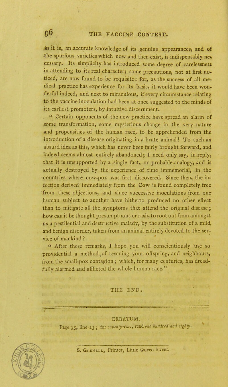 as it is, an accurate knowledge of its genuine appearances, and of the spurious varieties which now and then exist, is indispensably ne* cessary. Its simplicity has introduced some degree of carelessness in attending to its real character; some precautions, not at first no- ticed, are now found to be requisite: for, as the success of all me- dical practice has experience for its basis, it would have been won- derful indeed, and next to miraculous, if every circumstance relating to the vaccine inoculation had been at once suggested to the minds of its earliest promoters, by intuitive discernment.  Certain opponents of the new practice have spread an alarm of some transformation, some mysterious change in the very nature and propenskies of the human race, to be apprehended from the introduction of a disease originating in a brute animal! To such an absurd idea as this, which has never been fairly brought forward, and indeed seems almost entirely abandoned; I need only say, in reply, that it is unsupported by a single fact, or probable analogy, and is actually destroyed by the experience of time immemorial, in the countries where cow-pox was first discovered. Since then, the in- fection derived immediately from the Cow is found completely free from these objections, and since successive inoculations from one human subject to another have hitherto produced no other effect than to mitigate all the symptoms that attend the original disease; how can it be thought presumptuous or rash, to root out from amongst us a pestilential and destructive malady, by the substitution of a mild and benign disorder, taken from an animal entirely devoted to the ser- vice of mankind ?  After these remarks, I hope you will conscientiously use so providential a method,of rescuing your offspring, and neighbours, from the small-pox contagion ; which, for many centuries, has dread- fully alarmed and afflicted the whole human race. THE END. ERRATUM. Page 35, line 23 ; for seventy-two, read one hundred and eighty.