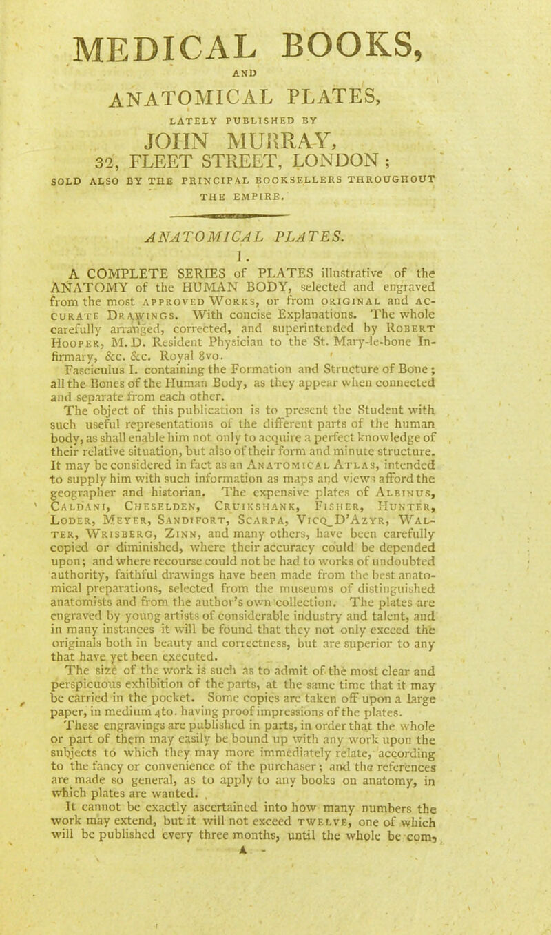 MEDICAL BOOKS, AND ANATOMICAL PLATES, LATELY PUBLISHED BY JOHN MURRAY, 32, FLEET STREET, LONDON ; SOLD ALSO BY THE PRINCIPAL BOOKSELLERS THROUGHOUT THE EMPIRE. ANATOMICAL PLATES. i. A COMPLETE SERIES of PLATES illustrative of the ANATOMY of the HUMAN BODY, selected and engraved from the most approved Works, or from original and ac- curate Drawings. With concise Explanations. The whole carefully arranged, corrected, and superintended by Robert Hooper, M. D. Resident Physician to the St. Mary-le-bone In- firmary, &c. &c Royal 8vo. Fasciculus I. containing the Formation and Structure of Bone ; all the Bones of the Human Body, as they appear when connected and separate from each other. The object of this publication is to present the Student with such useful representations of the different parts of the human body, as shall enable him not only to acquire a perfect knowledge of their relative situation, but also of their form and minute structure. It may be considered in fact as an Anatomical Atlas, intended to supply him with such information as maps and view; afford the geographer and historian. The expensive plates of Albinus, Caldani, Cheselden, Cruikshank, Fisher, Hunter, Loder, Meyer, Sandifort, Scarpa, Vicq^D'Azyr, Wal- ter, Wrisberg, Zinn, and many others, have been carefully copied or diminished, where their accuracy could be depended upon; and where recourse could not be had to works of undoubted authority, faithful drawings have been made from the best anato- mical preparations, selected from the museums of distinguished anatomists and from the author's own collection. The plates are engraved by young artists of considerable industry and talent, and in many instances it will be found that they not only exceed the originals both in beauty and correctness, but are superior to any that have yet been executed. The size of the work is such as to admit of the most clear and perspicuous exhibition of the parts, at the same time that it may be carried in the pocket. Some copies arc taken off upon a large paper, in medium 4to. having proof impressions of the plates. These engravings are published in parts, in order that the whole or part of them may easily be bound up with any work upon the subjects to which they may more immediately relate, according to the fancy or convenience of the purchaser; and the references are made so general, as to apply to any books on anatomy, in which plates are wanted. It cannot be exactly ascertained into how many numbers the work may extend, but it will not exceed twelve, one of which will be published every three months, until the whole be com, A -